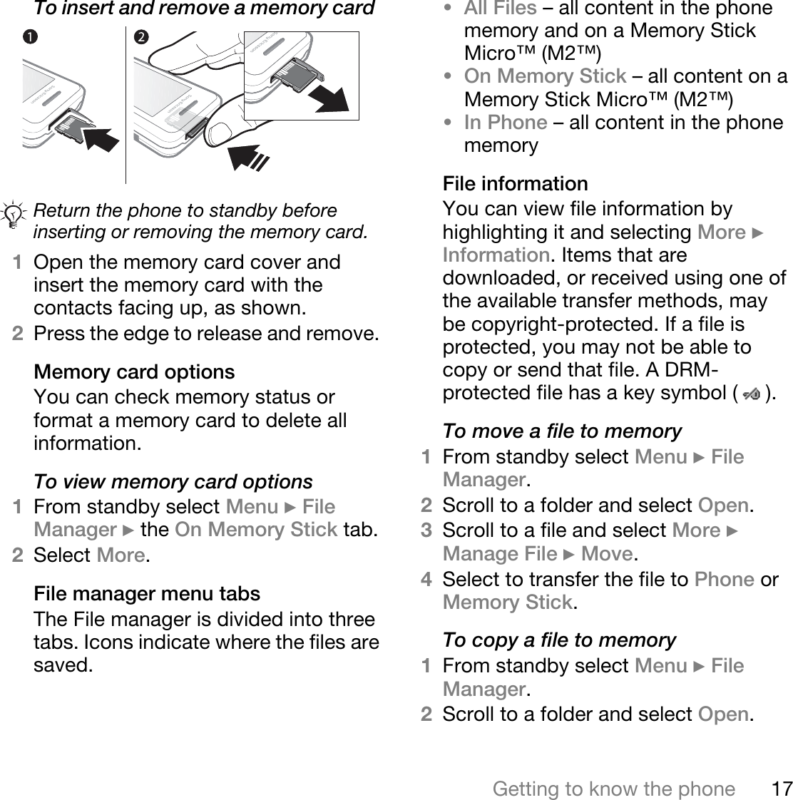 17Getting to know the phoneTo insert and remove a memory card  1Open the memory card cover and insert the memory card with the contacts facing up, as shown.2Press the edge to release and remove. Memory card optionsYou can check memory status or format a memory card to delete all information.To view memory card options1From standby select Menu } File Manager } the On Memory Stick tab.2Select More.File manager menu tabsThe File manager is divided into three tabs. Icons indicate where the files are saved.•All Files – all content in the phone memory and on a Memory Stick Micro™ (M2™)•On Memory Stick – all content on a Memory Stick Micro™ (M2™)•In Phone – all content in the phone memoryFile informationYou can view file information by highlighting it and selecting More } Information. Items that are downloaded, or received using one of the available transfer methods, may be copyright-protected. If a file is protected, you may not be able to copy or send that file. A DRM-protected file has a key symbol ( ). To move a file to memory1From standby select Menu } File Manager.2Scroll to a folder and select Open.3Scroll to a file and select More } Manage File } Move. 4Select to transfer the file to Phone or Memory Stick.To copy a file to memory1From standby select Menu } File Manager.2Scroll to a folder and select Open.Return the phone to standby before inserting or removing the memory card.