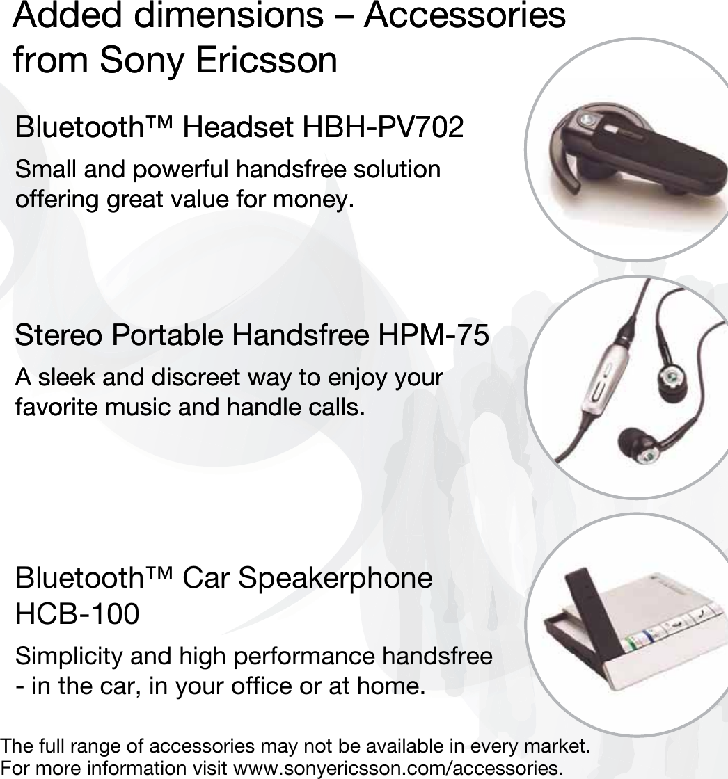 Added dimensions – Accessoriesfrom Sony EricssonBluetooth™ Headset HBH-PV702Small and powerful handsfree solution offering great value for money.Stereo Portable Handsfree HPM-75A sleek and discreet way to enjoy your favorite music and handle calls.Bluetooth™ Car Speakerphone HCB-100Simplicity and high performance handsfree - in the car, in your office or at home.Added dimensions – Accessoriesfrom Sony EricssonBluetooth™ Headset HBH-PV702Small and powerful handsfree solution offering great value for money.Stereo Portable Handsfree HPM-75A sleek and discreet way to enjoy your favorite music and handle calls.The full range of accessories may not be available in every market. For more information visit www.sonyericsson.com/accessories.