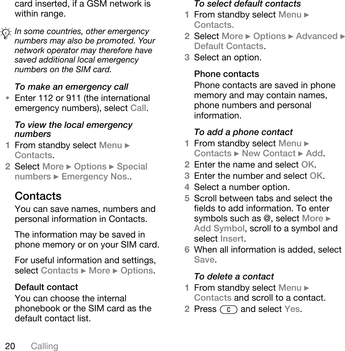 20 Callingcard inserted, if a GSM network is within range.To make an emergency call•Enter 112 or 911 (the international emergency numbers), select Call.To view the local emergency numbers1From standby select Menu } Contacts.2Select More } Options } Special numbers } Emergency Nos..ContactsYou can save names, numbers and personal information in Contacts.The information may be saved in phone memory or on your SIM card.For useful information and settings, select Contacts } More } Options.Default contactYou can choose the internal phonebook or the SIM card as the default contact list.To select default contacts1From standby select Menu } Contacts.2Select More } Options } Advanced } Default Contacts.3Select an option.Phone contactsPhone contacts are saved in phone memory and may contain names, phone numbers and personal information.To add a phone contact1From standby select Menu } Contacts } New Contact } Add.2Enter the name and select OK.3Enter the number and select OK.4Select a number option.5Scroll between tabs and select the fields to add information. To enter symbols such as @, select More } Add Symbol, scroll to a symbol and select Insert.6When all information is added, select Save.To delete a contact1From standby select Menu } Contacts and scroll to a contact.2Press   and select Yes.In some countries, other emergency numbers may also be promoted. Your network operator may therefore have saved additional local emergency numbers on the SIM card.