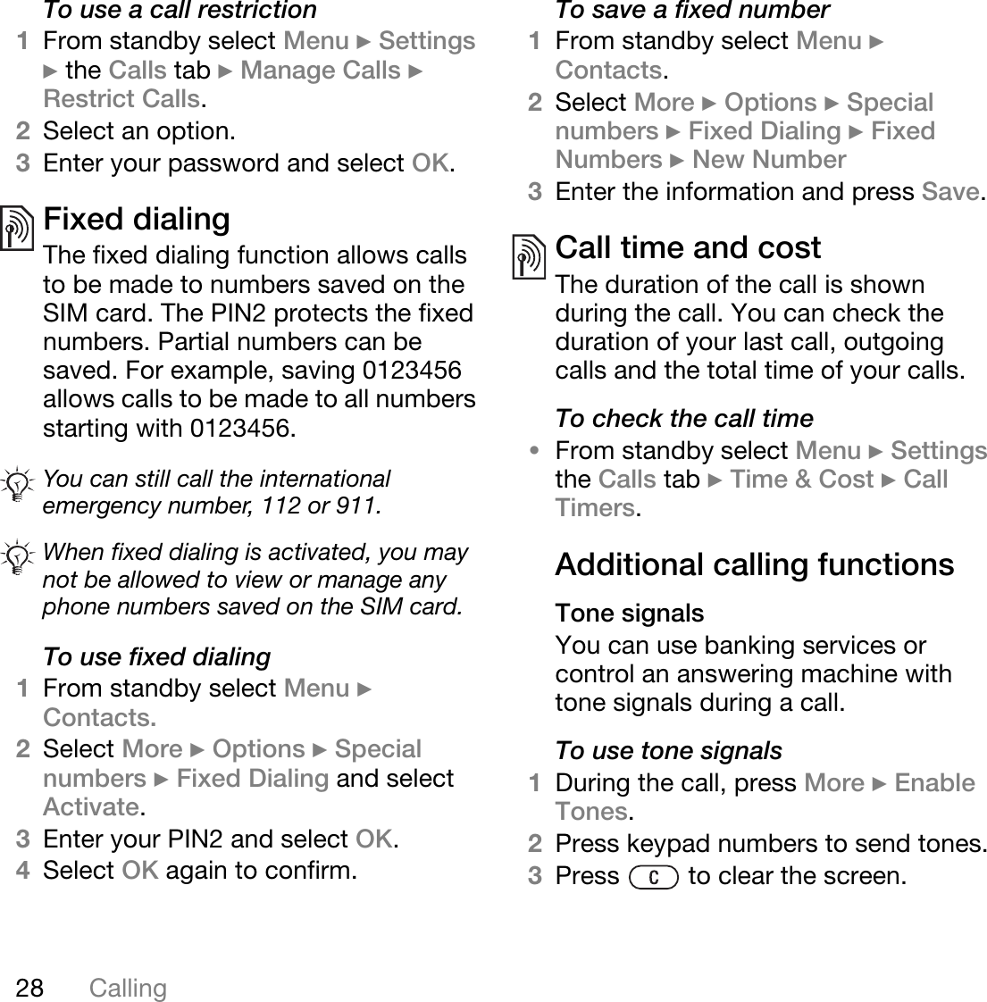 28 CallingTo use a call restriction1From standby select Menu } Settings } the Calls tab } Manage Calls } Restrict Calls. 2Select an option.3Enter your password and select OK.Fixed dialing The fixed dialing function allows calls to be made to numbers saved on the SIM card. The PIN2 protects the fixed numbers. Partial numbers can be saved. For example, saving 0123456 allows calls to be made to all numbers starting with 0123456.   To use fixed dialing1From standby select Menu } Contacts. 2Select More } Options } Special numbers } Fixed Dialing and select Activate.3Enter your PIN2 and select OK. 4Select OK again to confirm.To save a fixed number1From standby select Menu } Contacts.2Select More } Options } Special numbers } Fixed Dialing } Fixed Numbers } New Number3Enter the information and press Save.Call time and costThe duration of the call is shown during the call. You can check the duration of your last call, outgoing calls and the total time of your calls.To check the call time•From standby select Menu } Settings the Calls tab } Time &amp; Cost } Call Timers.Additional calling functionsTone signalsYou can use banking services or control an answering machine with tone signals during a call.To use tone signals1During the call, press More } Enable Tones.2Press keypad numbers to send tones.3Press   to clear the screen.You can still call the international emergency number, 112 or 911.When fixed dialing is activated, you may not be allowed to view or manage any phone numbers saved on the SIM card.