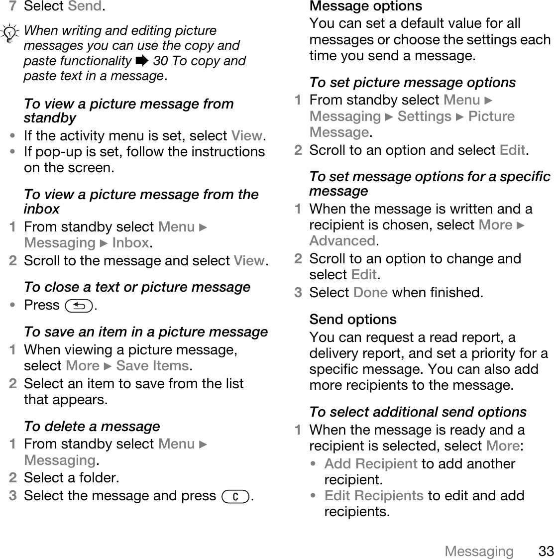 33Messaging7Select Send.To view a picture message from standby•If the activity menu is set, select View.•If pop-up is set, follow the instructions on the screen.To view a picture message from the inbox1From standby select Menu } Messaging } Inbox.2Scroll to the message and select View.To close a text or picture message•Press  .To save an item in a picture message1When viewing a picture message, select More } Save Items. 2Select an item to save from the list that appears.To delete a message1From standby select Menu } Messaging. 2Select a folder.3Select the message and press  .Message optionsYou can set a default value for all messages or choose the settings each time you send a message.To set picture message options1From standby select Menu } Messaging } Settings } Picture Message.2Scroll to an option and select Edit.To set message options for a specific message1When the message is written and a recipient is chosen, select More } Advanced.2Scroll to an option to change and select Edit.3Select Done when finished.Send optionsYou can request a read report, a delivery report, and set a priority for a specific message. You can also add more recipients to the message.To select additional send options1When the message is ready and a recipient is selected, select More:•Add Recipient to add another recipient. •Edit Recipients to edit and add recipients.When writing and editing picture messages you can use the copy and paste functionality % 30 To copy and paste text in a message.