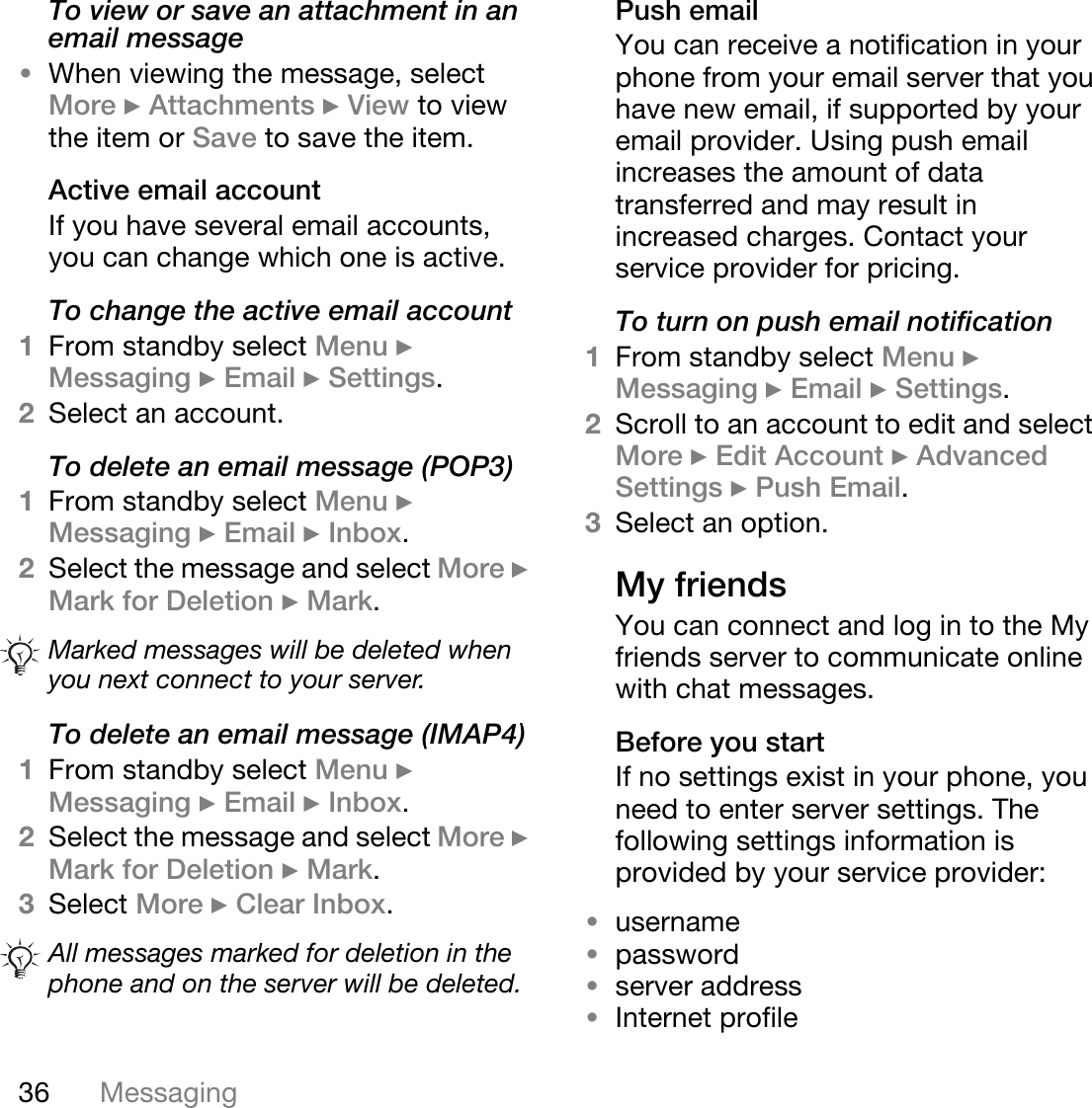 36 MessagingTo view or save an attachment in an email message•When viewing the message, select More } Attachments } View to view the item or Save to save the item.Active email accountIf you have several email accounts, you can change which one is active.To change the active email account1From standby select Menu } Messaging } Email } Settings.2Select an account.To delete an email message (POP3)1From standby select Menu } Messaging } Email } Inbox. 2Select the message and select More } Mark for Deletion } Mark. To delete an email message (IMAP4)1From standby select Menu } Messaging } Email } Inbox.2Select the message and select More } Mark for Deletion } Mark.3Select More } Clear Inbox.Push emailYou can receive a notification in your phone from your email server that you have new email, if supported by your email provider. Using push email increases the amount of data transferred and may result in increased charges. Contact your service provider for pricing.To turn on push email notification1From standby select Menu } Messaging } Email } Settings.2Scroll to an account to edit and select More } Edit Account } Advanced Settings } Push Email.3Select an option. My friendsYou can connect and log in to the My friends server to communicate online with chat messages.Before you startIf no settings exist in your phone, you need to enter server settings. The following settings information is provided by your service provider:•username•password•server address•Internet profileMarked messages will be deleted when you next connect to your server.All messages marked for deletion in the phone and on the server will be deleted.