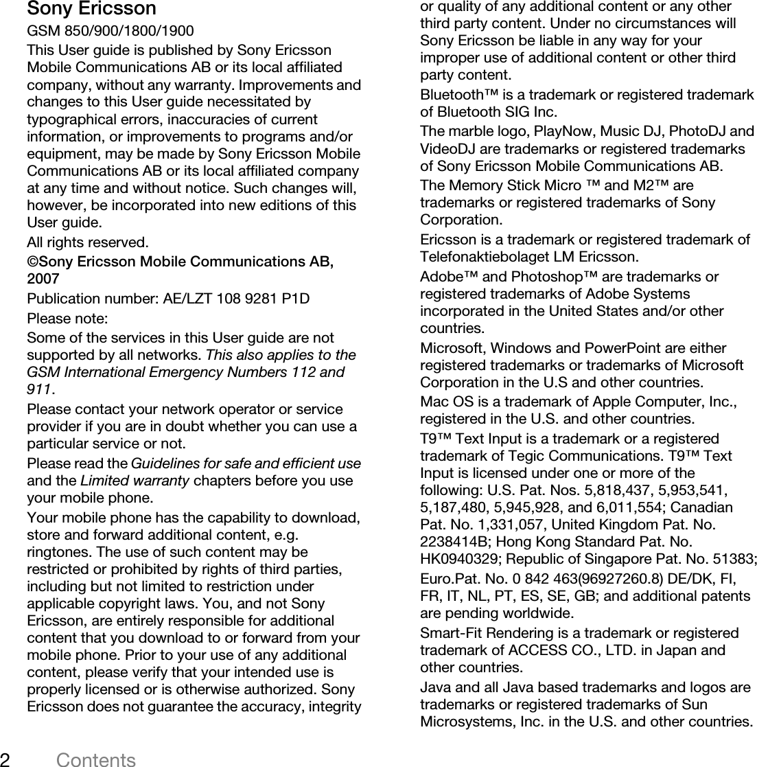 2ContentsSony EricssonGSM 850/900/1800/1900This User guide is published by Sony Ericsson Mobile Communications AB or its local affiliated company, without any warranty. Improvements and changes to this User guide necessitated by typographical errors, inaccuracies of current information, or improvements to programs and/or equipment, may be made by Sony Ericsson Mobile Communications AB or its local affiliated company at any time and without notice. Such changes will, however, be incorporated into new editions of this User guide.All rights reserved.©Sony Ericsson Mobile Communications AB, 2007Publication number: AE/LZT 108 9281 P1DPlease note:Some of the services in this User guide are not supported by all networks. This also applies to the GSM International Emergency Numbers 112 and 911.Please contact your network operator or service provider if you are in doubt whether you can use a particular service or not.Please read the Guidelines for safe and efficient use and the Limited warranty chapters before you use your mobile phone.Your mobile phone has the capability to download, store and forward additional content, e.g. ringtones. The use of such content may be restricted or prohibited by rights of third parties, including but not limited to restriction under applicable copyright laws. You, and not Sony Ericsson, are entirely responsible for additional content that you download to or forward from your mobile phone. Prior to your use of any additional content, please verify that your intended use is properly licensed or is otherwise authorized. Sony Ericsson does not guarantee the accuracy, integrity or quality of any additional content or any other third party content. Under no circumstances will Sony Ericsson be liable in any way for your improper use of additional content or other third party content.Bluetooth™ is a trademark or registered trademark of Bluetooth SIG Inc.The marble logo, PlayNow, Music DJ, PhotoDJ and VideoDJ are trademarks or registered trademarks of Sony Ericsson Mobile Communications AB.The Memory Stick Micro ™ and M2™ are trademarks or registered trademarks of Sony Corporation. Ericsson is a trademark or registered trademark of Telefonaktiebolaget LM Ericsson.Adobe™ and Photoshop™ are trademarks or registered trademarks of Adobe Systems incorporated in the United States and/or other countries.Microsoft, Windows and PowerPoint are either registered trademarks or trademarks of Microsoft Corporation in the U.S and other countries.Mac OS is a trademark of Apple Computer, Inc., registered in the U.S. and other countries.T9™ Text Input is a trademark or a registered trademark of Tegic Communications. T9™ Text Input is licensed under one or more of the following: U.S. Pat. Nos. 5,818,437, 5,953,541, 5,187,480, 5,945,928, and 6,011,554; Canadian Pat. No. 1,331,057, United Kingdom Pat. No. 2238414B; Hong Kong Standard Pat. No. HK0940329; Republic of Singapore Pat. No. 51383;Euro.Pat. No. 0 842 463(96927260.8) DE/DK, FI, FR, IT, NL, PT, ES, SE, GB; and additional patents are pending worldwide.Smart-Fit Rendering is a trademark or registered trademark of ACCESS CO., LTD. in Japan and other countries.Java and all Java based trademarks and logos are trademarks or registered trademarks of Sun Microsystems, Inc. in the U.S. and other countries.