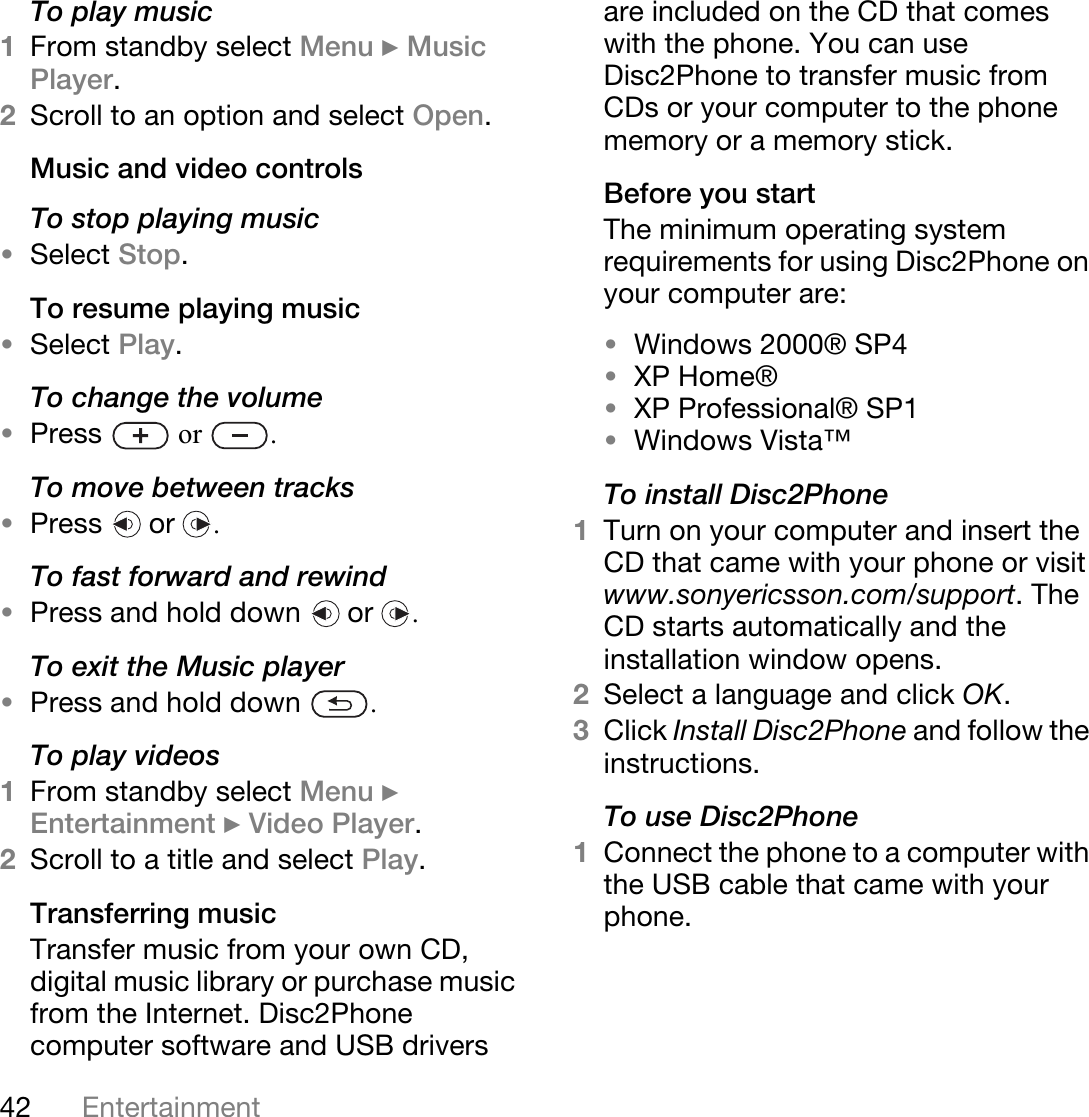 42 EntertainmentTo play music1From standby select Menu } Music Player. 2Scroll to an option and select Open.Music and video controlsTo stop playing music•Select Stop.To resume playing music•Select Play.To change the volume•Press   or  .To move between tracks•Press  or .To fast forward and rewind•Press and hold down   or  .To exit the Music player•Press and hold down  .To play videos1From standby select Menu } Entertainment } Video Player.2Scroll to a title and select Play.Transferring music Transfer music from your own CD, digital music library or purchase music from the Internet. Disc2Phone computer software and USB drivers are included on the CD that comes with the phone. You can use Disc2Phone to transfer music from CDs or your computer to the phone memory or a memory stick.Before you startThe minimum operating system requirements for using Disc2Phone on your computer are:•Windows 2000® SP4 •XP Home®•XP Professional® SP1•Windows Vista™To install Disc2Phone1Turn on your computer and insert the CD that came with your phone or visit www.sonyericsson.com/support. The CD starts automatically and the installation window opens.2Select a language and click OK.3Click Install Disc2Phone and follow the instructions.To use Disc2Phone1Connect the phone to a computer with the USB cable that came with your phone. 