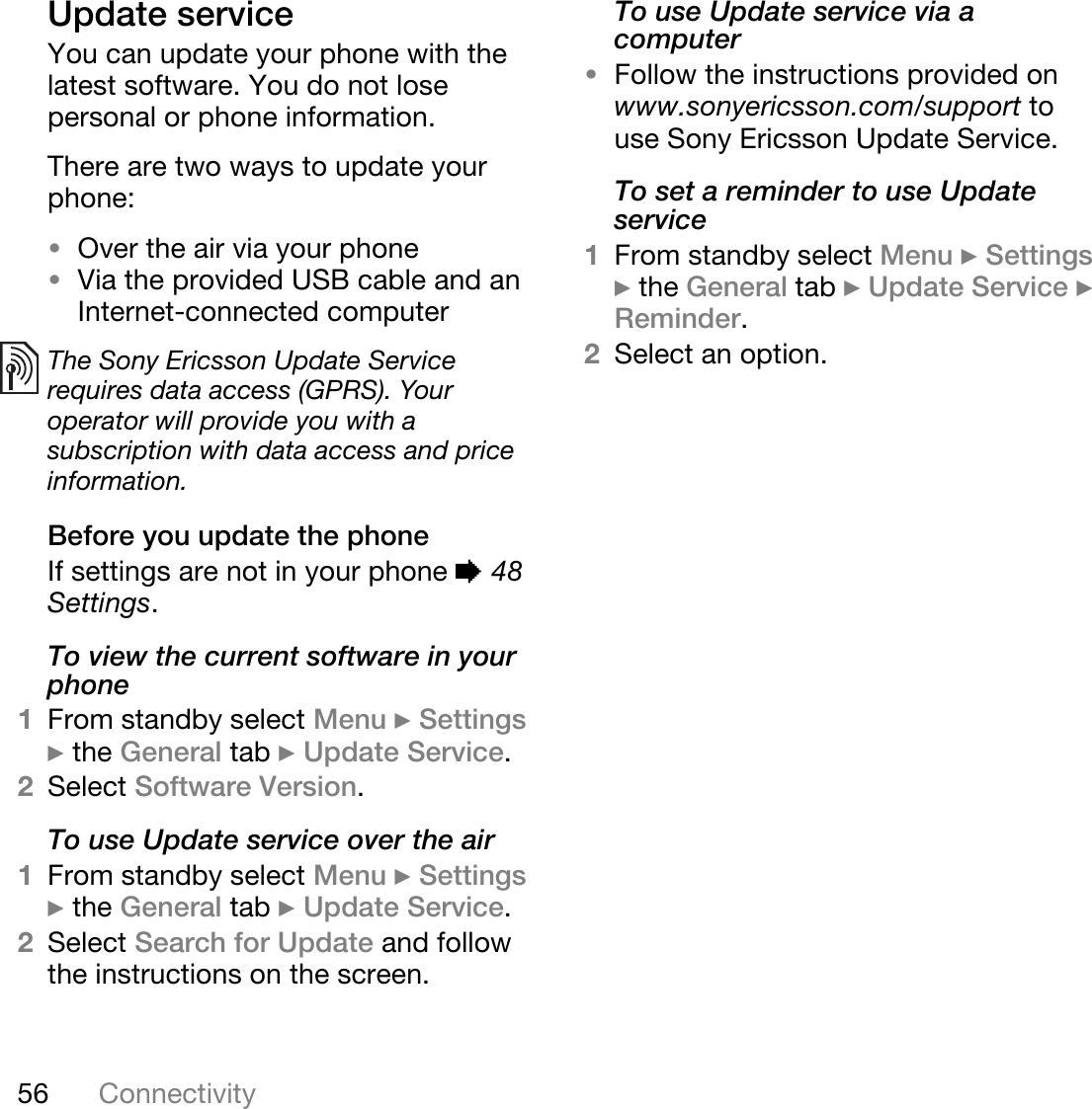 56 ConnectivityUpdate serviceYou can update your phone with the latest software. You do not lose personal or phone information.There are two ways to update your phone:•Over the air via your phone•Via the provided USB cable and an Internet-connected computerBefore you update the phoneIf settings are not in your phone % 48 Settings.To view the current software in your phone1From standby select Menu } Settings } the General tab } Update Service.2Select Software Version.To use Update service over the air1From standby select Menu } Settings } the General tab } Update Service.2Select Search for Update and follow the instructions on the screen.To use Update service via a computer•Follow the instructions provided on www.sonyericsson.com/support to use Sony Ericsson Update Service.To set a reminder to use Update service1From standby select Menu } Settings } the General tab } Update Service } Reminder.2Select an option.The Sony Ericsson Update Service requires data access (GPRS). Your operator will provide you with a subscription with data access and price information.