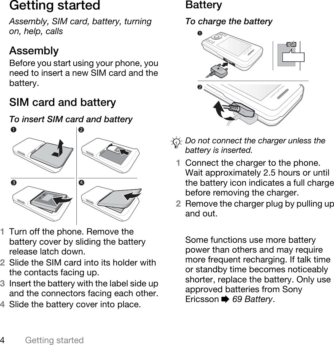 4Getting startedGetting startedAssembly, SIM card, battery, turning on, help, callsAssemblyBefore you start using your phone, you need to insert a new SIM card and the battery.SIM card and batteryTo insert SIM card and battery 1Turn off the phone. Remove the battery cover by sliding the battery release latch down.2Slide the SIM card into its holder with the contacts facing up.3Insert the battery with the label side up and the connectors facing each other.4Slide the battery cover into place.BatteryTo charge the battery  1Connect the charger to the phone. Wait approximately 2.5 hours or until the battery icon indicates a full charge before removing the charger. 2Remove the charger plug by pulling up and out.Some functions use more battery power than others and may require more frequent recharging. If talk time or standby time becomes noticeably shorter, replace the battery. Only use approved batteries from Sony Ericsson % 69 Battery.Do not connect the charger unless the battery is inserted.