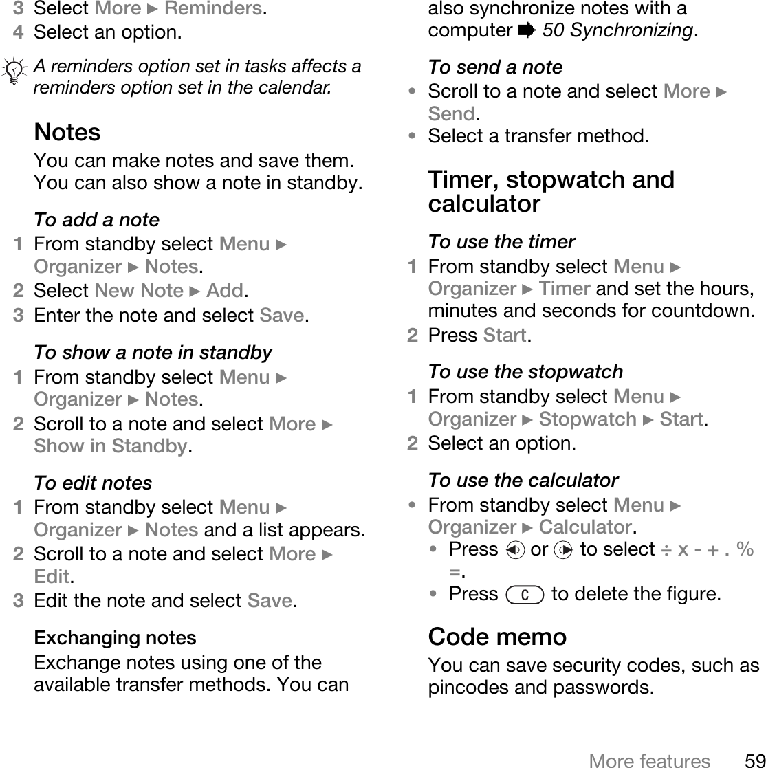 59More features3Select More } Reminders.4Select an option. NotesYou can make notes and save them. You can also show a note in standby.To add a note1From standby select Menu } Organizer } Notes.2Select New Note } Add.3Enter the note and select Save.To show a note in standby1From standby select Menu } Organizer } Notes.2Scroll to a note and select More } Show in Standby.To edit notes1From standby select Menu } Organizer } Notes and a list appears.2Scroll to a note and select More } Edit.3Edit the note and select Save.Exchanging notesExchange notes using one of the available transfer methods. You can also synchronize notes with a computer % 50 Synchronizing.To send a note •Scroll to a note and select More } Send.•Select a transfer method.Timer, stopwatch and calculatorTo use the timer1From standby select Menu } Organizer } Timer and set the hours, minutes and seconds for countdown.2Press Start.To use the stopwatch1From standby select Menu } Organizer } Stopwatch } Start.2Select an option.To use the calculator•From standby select Menu } Organizer } Calculator.•Press   or   to select ÷ x - + . % =.•Press   to delete the figure.Code memoYou can save security codes, such as pincodes and passwords. A reminders option set in tasks affects a reminders option set in the calendar.