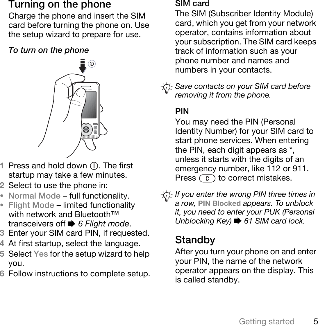 5Getting startedTurning on the phoneCharge the phone and insert the SIM card before turning the phone on. Use the setup wizard to prepare for use.To turn on the phone 1Press and hold down  . The first startup may take a few minutes.2Select to use the phone in:•Normal Mode – full functionality.•Flight Mode – limited functionality with network and Bluetooth™ transceivers off % 6 Flight mode.3Enter your SIM card PIN, if requested.4At first startup, select the language.5Select Yes for the setup wizard to help you.6Follow instructions to complete setup.SIM cardThe SIM (Subscriber Identity Module) card, which you get from your network operator, contains information about your subscription. The SIM card keeps track of information such as your phone number and names and numbers in your contacts.PINYou may need the PIN (Personal Identity Number) for your SIM card to start phone services. When entering the PIN, each digit appears as *, unless it starts with the digits of an emergency number, like 112 or 911. Press   to correct mistakes.StandbyAfter you turn your phone on and enter your PIN, the name of the network operator appears on the display. This is called standby.Save contacts on your SIM card before removing it from the phone.If you enter the wrong PIN three times in a row, PIN Blocked appears. To unblock it, you need to enter your PUK (Personal Unblocking Key) % 61 SIM card lock.