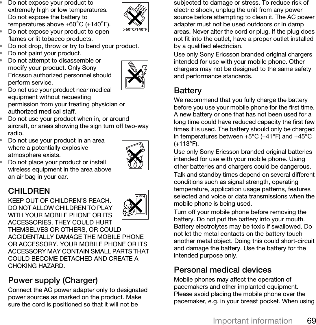 69Important information•Do not expose your product to extremely high or low temperatures. Do not expose the battery to temperatures above +60°C (+140°F).•Do not expose your product to open flames or lit tobacco products.•Do not drop, throw or try to bend your product.•Do not paint your product.•Do not attempt to disassemble or modify your product. Only Sony Ericsson authorized personnel should perform service. •Do not use your product near medical equipment without requesting permission from your treating physician or authorized medical staff.•Do not use your product when in, or around aircraft, or areas showing the sign turn off two-way radio.•Do not use your product in an area where a potentially explosive atmosphere exists.•Do not place your product or install wireless equipment in the area above an air bag in your car.CHILDREN KEEP OUT OF CHILDREN’S REACH. DO NOT ALLOW CHILDREN TO PLAY WITH YOUR MOBILE PHONE OR ITS ACCESSORIES. THEY COULD HURT THEMSELVES OR OTHERS, OR COULD ACCIDENTALLY DAMAGE THE MOBILE PHONE OR ACCESSORY. YOUR MOBILE PHONE OR ITS ACCESSORY MAY CONTAIN SMALL PARTS THAT COULD BECOME DETACHED AND CREATE A CHOKING HAZARD.Power supply (Charger)Connect the AC power adapter only to designated power sources as marked on the product. Make sure the cord is positioned so that it will not be subjected to damage or stress. To reduce risk of electric shock, unplug the unit from any power source before attempting to clean it. The AC power adapter must not be used outdoors or in damp areas. Never alter the cord or plug. If the plug does not fit into the outlet, have a proper outlet installed by a qualified electrician. Use only Sony Ericsson branded original chargers intended for use with your mobile phone. Other chargers may not be designed to the same safety and performance standards. BatteryWe recommend that you fully charge the battery before you use your mobile phone for the first time. A new battery or one that has not been used for a long time could have reduced capacity the first few times it is used. The battery should only be charged in temperatures between +5°C (+41°F) and +45°C (+113°F).Use only Sony Ericsson branded original batteries intended for use with your mobile phone. Using other batteries and chargers could be dangerous.Talk and standby times depend on several different conditions such as signal strength, operating temperature, application usage patterns, features selected and voice or data transmissions when the mobile phone is being used. Turn off your mobile phone before removing the battery. Do not put the battery into your mouth. Battery electrolytes may be toxic if swallowed. Do not let the metal contacts on the battery touch another metal object. Doing this could short-circuit and damage the battery. Use the battery for the intended purpose only.Personal medical devicesMobile phones may affect the operation of pacemakers and other implanted equipment. Please avoid placing the mobile phone over the pacemaker, e.g. in your breast pocket. When using 