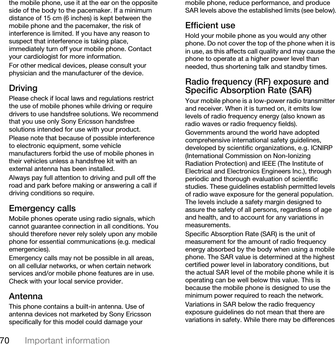 70 Important informationthe mobile phone, use it at the ear on the opposite side of the body to the pacemaker. If a minimum distance of 15 cm (6 inches) is kept between the mobile phone and the pacemaker, the risk of interference is limited. If you have any reason to suspect that interference is taking place, immediately turn off your mobile phone. Contact your cardiologist for more information.For other medical devices, please consult your physician and the manufacturer of the device.DrivingPlease check if local laws and regulations restrict the use of mobile phones while driving or require drivers to use handsfree solutions. We recommend that you use only Sony Ericsson handsfree solutions intended for use with your product. Please note that because of possible interference to electronic equipment, some vehicle manufacturers forbid the use of mobile phones in their vehicles unless a handsfree kit with an external antenna has been installed.Always pay full attention to driving and pull off the road and park before making or answering a call if driving conditions so require.Emergency callsMobile phones operate using radio signals, which cannot guarantee connection in all conditions. You should therefore never rely solely upon any mobile phone for essential communications (e.g. medical emergencies).Emergency calls may not be possible in all areas, on all cellular networks, or when certain network services and/or mobile phone features are in use. Check with your local service provider.AntennaThis phone contains a built-in antenna. Use of antenna devices not marketed by Sony Ericsson specifically for this model could damage your mobile phone, reduce performance, and produce SAR levels above the established limits (see below).Efficient useHold your mobile phone as you would any other phone. Do not cover the top of the phone when it is in use, as this affects call quality and may cause the phone to operate at a higher power level than needed, thus shortening talk and standby times.Radio frequency (RF) exposure and Specific Absorption Rate (SAR)Your mobile phone is a low-power radio transmitter and receiver. When it is turned on, it emits low levels of radio frequency energy (also known as radio waves or radio frequency fields).Governments around the world have adopted comprehensive international safety guidelines, developed by scientific organizations, e.g. ICNIRP (International Commission on Non-Ionizing Radiation Protection) and IEEE (The Institute of Electrical and Electronics Engineers Inc.), through periodic and thorough evaluation of scientific studies. These guidelines establish permitted levels of radio wave exposure for the general population. The levels include a safety margin designed to assure the safety of all persons, regardless of age and health, and to account for any variations in measurements.Specific Absorption Rate (SAR) is the unit of measurement for the amount of radio frequency energy absorbed by the body when using a mobile phone. The SAR value is determined at the highest certified power level in laboratory conditions, but the actual SAR level of the mobile phone while it is operating can be well below this value. This is because the mobile phone is designed to use the minimum power required to reach the network.Variations in SAR below the radio frequency exposure guidelines do not mean that there are variations in safety. While there may be differences 