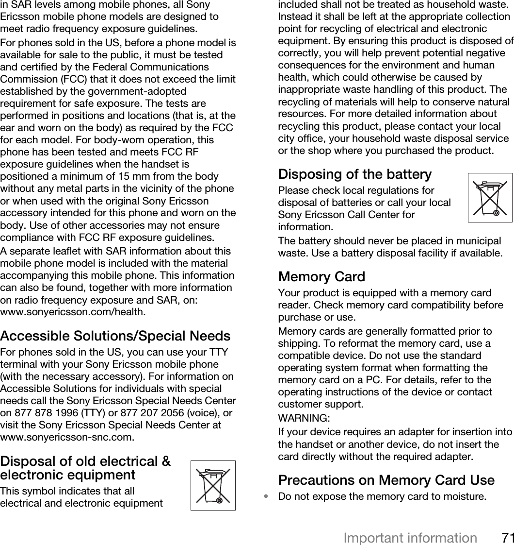 71Important informationin SAR levels among mobile phones, all Sony Ericsson mobile phone models are designed to meet radio frequency exposure guidelines.For phones sold in the US, before a phone model is available for sale to the public, it must be tested and certified by the Federal Communications Commission (FCC) that it does not exceed the limit established by the government-adopted requirement for safe exposure. The tests are performed in positions and locations (that is, at the ear and worn on the body) as required by the FCC for each model. For body-worn operation, this phone has been tested and meets FCC RF exposure guidelines when the handset is positioned a minimum of 15 mm from the body without any metal parts in the vicinity of the phone or when used with the original Sony Ericsson accessory intended for this phone and worn on the body. Use of other accessories may not ensure compliance with FCC RF exposure guidelines.A separate leaflet with SAR information about this mobile phone model is included with the material accompanying this mobile phone. This information can also be found, together with more information on radio frequency exposure and SAR, on: www.sonyericsson.com/health.Accessible Solutions/Special NeedsFor phones sold in the US, you can use your TTY terminal with your Sony Ericsson mobile phone (with the necessary accessory). For information on Accessible Solutions for individuals with special needs call the Sony Ericsson Special Needs Center on 877 878 1996 (TTY) or 877 207 2056 (voice), or visit the Sony Ericsson Special Needs Center at www.sonyericsson-snc.com.Disposal of old electrical &amp; electronic equipment This symbol indicates that all electrical and electronic equipment included shall not be treated as household waste. Instead it shall be left at the appropriate collection point for recycling of electrical and electronic equipment. By ensuring this product is disposed of correctly, you will help prevent potential negative consequences for the environment and human health, which could otherwise be caused by inappropriate waste handling of this product. The recycling of materials will help to conserve natural resources. For more detailed information about recycling this product, please contact your local city office, your household waste disposal service or the shop where you purchased the product.Disposing of the battery Please check local regulations for disposal of batteries or call your local Sony Ericsson Call Center for information.The battery should never be placed in municipal waste. Use a battery disposal facility if available.Memory CardYour product is equipped with a memory card reader. Check memory card compatibility before purchase or use.Memory cards are generally formatted prior to shipping. To reformat the memory card, use a compatible device. Do not use the standard operating system format when formatting the memory card on a PC. For details, refer to the operating instructions of the device or contact customer support.WARNING:If your device requires an adapter for insertion into the handset or another device, do not insert the card directly without the required adapter.Precautions on Memory Card Use•Do not expose the memory card to moisture.