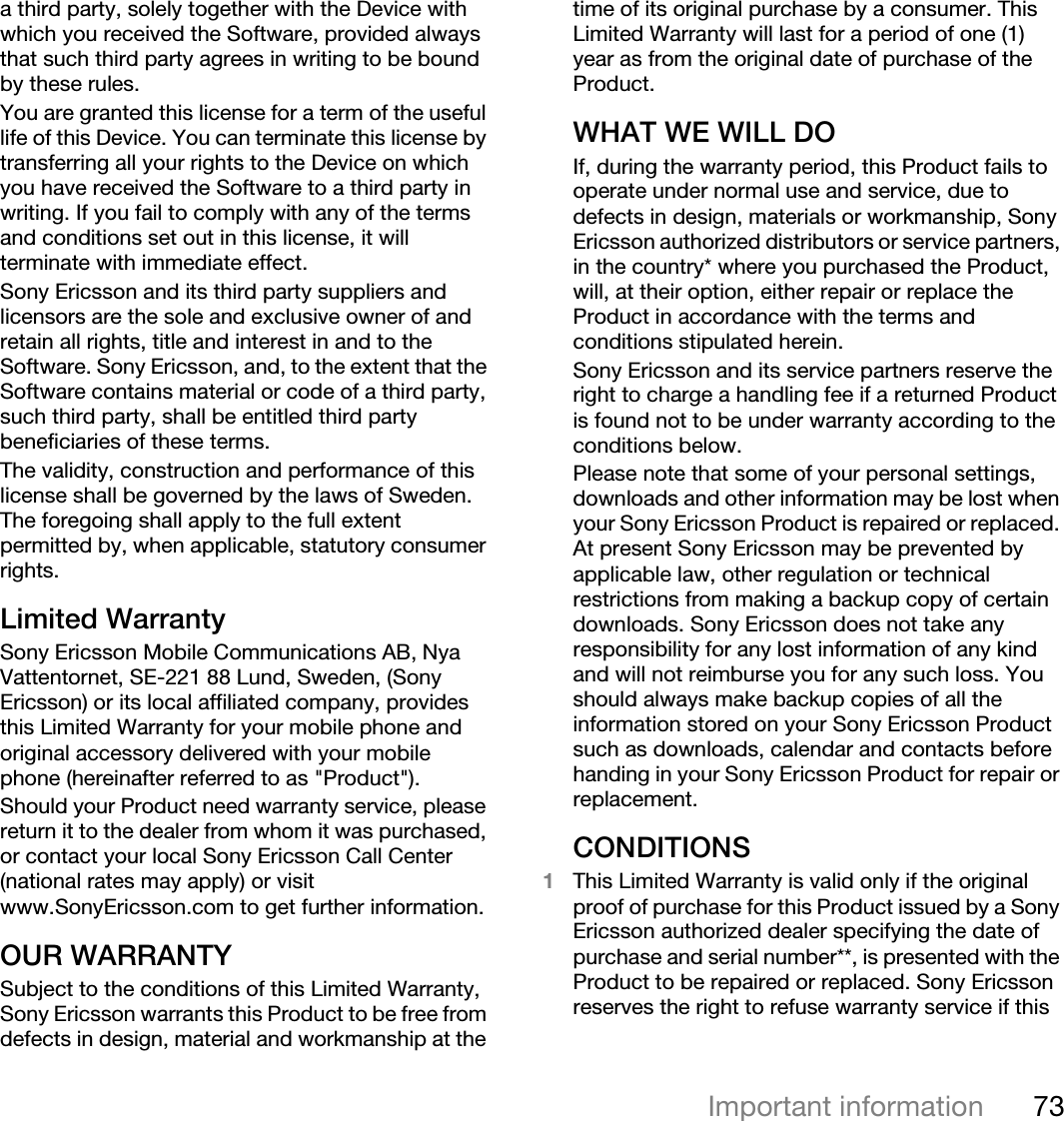 73Important informationa third party, solely together with the Device with which you received the Software, provided always that such third party agrees in writing to be bound by these rules.You are granted this license for a term of the useful life of this Device. You can terminate this license by transferring all your rights to the Device on which you have received the Software to a third party in writing. If you fail to comply with any of the terms and conditions set out in this license, it will terminate with immediate effect.Sony Ericsson and its third party suppliers and licensors are the sole and exclusive owner of and retain all rights, title and interest in and to the Software. Sony Ericsson, and, to the extent that the Software contains material or code of a third party, such third party, shall be entitled third party beneficiaries of these terms.The validity, construction and performance of this license shall be governed by the laws of Sweden. The foregoing shall apply to the full extent permitted by, when applicable, statutory consumer rights.Limited WarrantySony Ericsson Mobile Communications AB, Nya Vattentornet, SE-221 88 Lund, Sweden, (Sony Ericsson) or its local affiliated company, provides this Limited Warranty for your mobile phone and original accessory delivered with your mobile phone (hereinafter referred to as &quot;Product&quot;).Should your Product need warranty service, please return it to the dealer from whom it was purchased, or contact your local Sony Ericsson Call Center (national rates may apply) or visit www.SonyEricsson.com to get further information. OUR WARRANTYSubject to the conditions of this Limited Warranty, Sony Ericsson warrants this Product to be free from defects in design, material and workmanship at the time of its original purchase by a consumer. This Limited Warranty will last for a period of one (1) year as from the original date of purchase of the Product.WHAT WE WILL DOIf, during the warranty period, this Product fails to operate under normal use and service, due to defects in design, materials or workmanship, Sony Ericsson authorized distributors or service partners, in the country* where you purchased the Product, will, at their option, either repair or replace the Product in accordance with the terms and conditions stipulated herein.Sony Ericsson and its service partners reserve the right to charge a handling fee if a returned Product is found not to be under warranty according to the conditions below.Please note that some of your personal settings, downloads and other information may be lost when your Sony Ericsson Product is repaired or replaced. At present Sony Ericsson may be prevented by applicable law, other regulation or technical restrictions from making a backup copy of certain downloads. Sony Ericsson does not take any responsibility for any lost information of any kind and will not reimburse you for any such loss. You should always make backup copies of all the information stored on your Sony Ericsson Product such as downloads, calendar and contacts before handing in your Sony Ericsson Product for repair or replacement.CONDITIONS1This Limited Warranty is valid only if the original proof of purchase for this Product issued by a Sony Ericsson authorized dealer specifying the date of purchase and serial number**, is presented with the Product to be repaired or replaced. Sony Ericsson reserves the right to refuse warranty service if this 