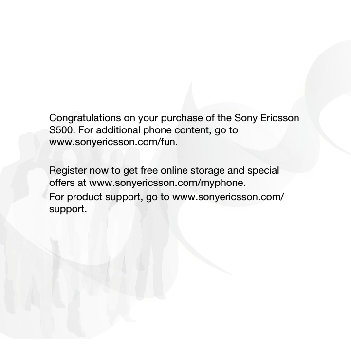 Congratulations on your purchase of the Sony Ericsson S500. For additional phone content, go to www.sonyericsson.com/fun.Register now to get free online storage and special offers at www.sonyericsson.com/myphone.For product support, go to www.sonyericsson.com/support. 