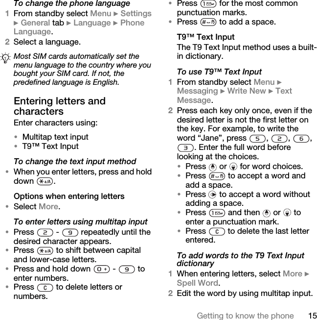 15Getting to know the phoneTo change the phone language1From standby select Menu } Settings } General tab } Language } Phone Language. 2Select a language.Entering letters and charactersEnter characters using: •Multitap text input•T9™ Text InputTo change the text input method•When you enter letters, press and hold down .Options when entering letters•Select More.To enter letters using multitap input•Press   -   repeatedly until the desired character appears.•Press   to shift between capital and lower-case letters.•Press and hold down   -   to enter numbers.•Press   to delete letters or numbers.•Press   for the most common punctuation marks.•Press   to add a space. T9™ Text InputThe T9 Text Input method uses a built-in dictionary.To use T9™ Text Input1From standby select Menu } Messaging } Write New } Text Message.2Press each key only once, even if the desired letter is not the first letter on the key. For example, to write the word “Jane”, press  ,  ,  , . Enter the full word before looking at the choices.•Press   or   for word choices.•Press   to accept a word and add a space. •Press   to accept a word without adding a space. •Press   and then   or   to enter a punctuation mark.•Press   to delete the last letter entered.To add words to the T9 Text Input dictionary1When entering letters, select More } Spell Word.2Edit the word by using multitap input. Most SIM cards automatically set the menu language to the country where you bought your SIM card. If not, the predefined language is English.