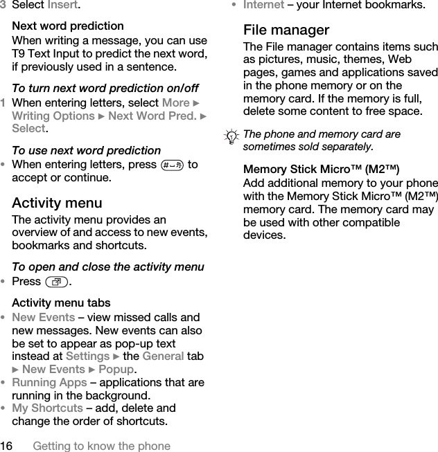 16 Getting to know the phone3Select Insert. Next word predictionWhen writing a message, you can use T9 Text Input to predict the next word, if previously used in a sentence.To turn next word prediction on/off1When entering letters, select More } Writing Options } Next Word Pred. } Select.To use next word prediction•When entering letters, press   to accept or continue.Activity menuThe activity menu provides an overview of and access to new events, bookmarks and shortcuts.To open and close the activity menu•Press .Activity menu tabs•New Events – view missed calls and new messages. New events can also be set to appear as pop-up text instead at Settings } the General tab } New Events } Popup.•Running Apps – applications that are running in the background. •My Shortcuts – add, delete and change the order of shortcuts. •Internet – your Internet bookmarks.File managerThe File manager contains items such as pictures, music, themes, Web pages, games and applications saved in the phone memory or on the memory card. If the memory is full, delete some content to free space. Memory Stick Micro™ (M2™)Add additional memory to your phone with the Memory Stick Micro™ (M2™) memory card. The memory card may be used with other compatible devices.The phone and memory card are sometimes sold separately.