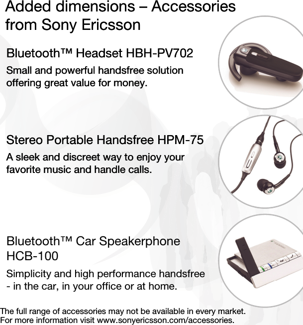 Added dimensions – Accessoriesfrom Sony EricssonBluetooth™ Headset HBH-PV702Small and powerful handsfree solution offering great value for money.Stereo Portable Handsfree HPM-75A sleek and discreet way to enjoy your favorite music and handle calls.Bluetooth™ Car Speakerphone HCB-100Simplicity and high performance handsfree - in the car, in your office or at home.Added dimensions – Accessoriesfrom Sony EricssonBluetooth™ Headset HBH-PV702Small and powerful handsfree solution offering great value for money.Stereo Portable Handsfree HPM-75A sleek and discreet way to enjoy your favorite music and handle calls.The full range of accessories may not be available in every market. For more information visit www.sonyericsson.com/accessories.
