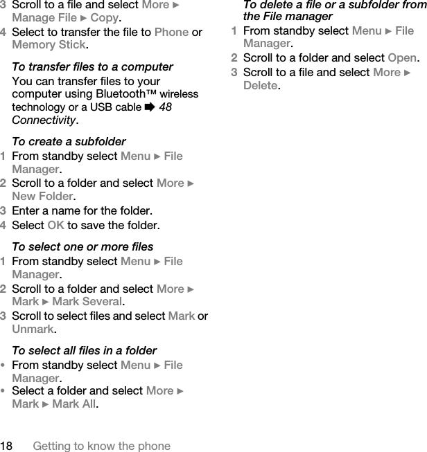 18 Getting to know the phone3Scroll to a file and select More } Manage File } Copy. 4Select to transfer the file to Phone or Memory Stick.To transfer files to a computerYou can transfer files to your computer using Bluetooth™ wireless technology or a USB cable % 48 Connectivity.To create a subfolder1From standby select Menu } File Manager.2Scroll to a folder and select More } New Folder.3Enter a name for the folder.4Select OK to save the folder.To select one or more files1From standby select Menu } File Manager.2Scroll to a folder and select More } Mark } Mark Several.3Scroll to select files and select Mark or Unmark.To select all files in a folder•From standby select Menu } File Manager. •Select a folder and select More } Mark } Mark All.To delete a file or a subfolder from the File manager1From standby select Menu } File Manager.2Scroll to a folder and select Open.3Scroll to a file and select More } Delete.