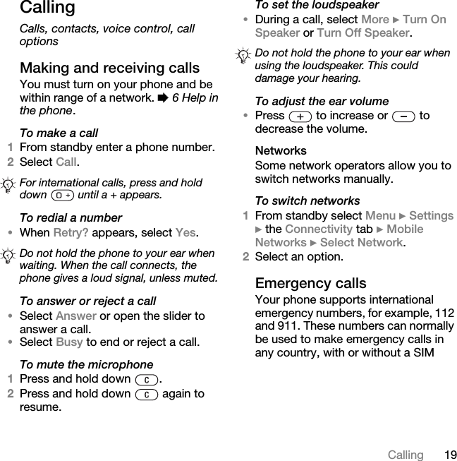 19CallingCallingCalls, contacts, voice control, call optionsMaking and receiving callsYou must turn on your phone and be within range of a network. % 6 Help in the phone.To make a call1From standby enter a phone number.2Select Call. To redial a number•When Retry? appears, select Yes.To answer or reject a call•Select Answer or open the slider to answer a call.•Select Busy to end or reject a call.To mute the microphone1Press and hold down  .2Press and hold down   again to resume.To set the loudspeaker•During a call, select More } Turn On Speaker or Turn Off Speaker.To adjust the ear volume•Press   to increase or   to decrease the volume.NetworksSome network operators allow you to switch networks manually.To switch networks1From standby select Menu } Settings } the Connectivity tab } Mobile Networks } Select Network.2Select an option.Emergency callsYour phone supports international emergency numbers, for example, 112 and 911. These numbers can normally be used to make emergency calls in any country, with or without a SIM For international calls, press and hold down   until a + appears. Do not hold the phone to your ear when waiting. When the call connects, the phone gives a loud signal, unless muted.Do not hold the phone to your ear when using the loudspeaker. This could damage your hearing.