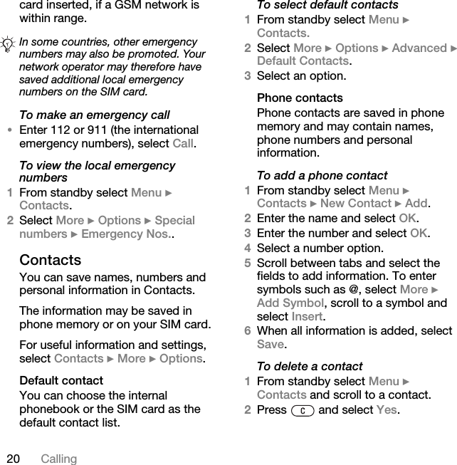 20 Callingcard inserted, if a GSM network is within range.To make an emergency call•Enter 112 or 911 (the international emergency numbers), select Call.To view the local emergency numbers1From standby select Menu } Contacts.2Select More } Options } Special numbers } Emergency Nos..ContactsYou can save names, numbers and personal information in Contacts.The information may be saved in phone memory or on your SIM card.For useful information and settings, select Contacts } More } Options.Default contactYou can choose the internal phonebook or the SIM card as the default contact list.To select default contacts1From standby select Menu } Contacts.2Select More } Options } Advanced } Default Contacts.3Select an option.Phone contactsPhone contacts are saved in phone memory and may contain names, phone numbers and personal information.To add a phone contact1From standby select Menu } Contacts } New Contact } Add.2Enter the name and select OK.3Enter the number and select OK.4Select a number option.5Scroll between tabs and select the fields to add information. To enter symbols such as @, select More } Add Symbol, scroll to a symbol and select Insert.6When all information is added, select Save.To delete a contact1From standby select Menu } Contacts and scroll to a contact.2Press   and select Yes.In some countries, other emergency numbers may also be promoted. Your network operator may therefore have saved additional local emergency numbers on the SIM card.