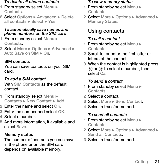 21CallingTo delete all phone contacts1From standby select Menu } Contacts.2Select Options } Advanced } Delete all contacts } Select } Yes.To automatically save names and phone numbers on the SIM card1From standby select Menu } Contacts. 2Select More } Options } Advanced } Auto Save on SIM } On.SIM contactsYou can save contacts on your SIM card.To add a SIM contactWith SIM Contacts as the default contact:1From standby select Menu } Contacts } New Contact } Add.2Enter the name and select OK.3Enter the number and select OK.4Select a number. 5Add more information, if available and select Save.Memory statusThe number of contacts you can save in the phone or on the SIM card depends on available memory.To view memory status1From standby select Menu } Contacts. 2Select More } Options } Advanced } Memory Status.Using contactsTo call a contact1From standby select Menu } Contacts. 2Scroll to, or enter the first letter or letters of the contact.3When the contact is highlighted press  or   to select a number, then select Call.To send a contact1From standby select Menu } Contacts.2Select a contact. 3Select More } Send Contact. 4Select a transfer method.To send all contacts1From standby select Menu } Contacts.2Select More } Options } Advanced } Send all Contacts. 3Select a transfer method.