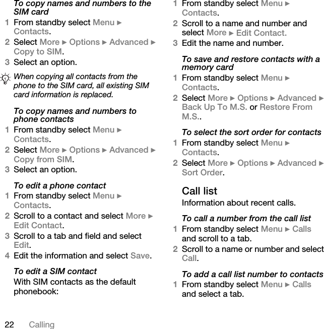 22 CallingTo copy names and numbers to the SIM card1From standby select Menu } Contacts.2Select More } Options } Advanced } Copy to SIM.3Select an option.To copy names and numbers to phone contacts1From standby select Menu } Contacts. 2Select More } Options } Advanced } Copy from SIM.3Select an option.To edit a phone contact1From standby select Menu } Contacts.2Scroll to a contact and select More } Edit Contact.3Scroll to a tab and field and select Edit.4Edit the information and select Save.To edit a SIM contactWith SIM contacts as the default phonebook:1From standby select Menu } Contacts.2Scroll to a name and number and select More } Edit Contact.3Edit the name and number.To save and restore contacts with a memory card1From standby select Menu } Contacts.2Select More } Options } Advanced } Back Up To M.S. or Restore From M.S..To select the sort order for contacts1From standby select Menu } Contacts.2Select More } Options } Advanced } Sort Order.Call listInformation about recent calls.To call a number from the call list1From standby select Menu } Calls and scroll to a tab.2Scroll to a name or number and select Call.To add a call list number to contacts1From standby select Menu } Calls and select a tab.When copying all contacts from the phone to the SIM card, all existing SIM card information is replaced.