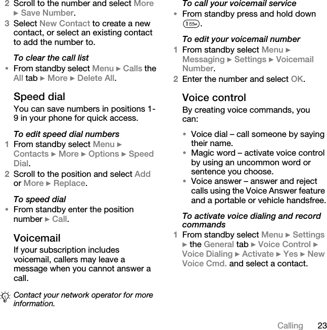 23Calling2Scroll to the number and select More } Save Number.3Select New Contact to create a new contact, or select an existing contact to add the number to.To clear the call list•From standby select Menu } Calls the All tab } More } Delete All.Speed dialYou can save numbers in positions 1-9 in your phone for quick access.To edit speed dial numbers1From standby select Menu } Contacts } More } Options } Speed Dial.2Scroll to the position and select Add or More } Replace.To speed dial•From standby enter the position number } Call.VoicemailIf your subscription includes voicemail, callers may leave a message when you cannot answer a call.To call your voicemail service•From standby press and hold down . To edit your voicemail number1From standby select Menu } Messaging } Settings } Voicemail Number.2Enter the number and select OK.Voice controlBy creating voice commands, you can:•Voice dial – call someone by saying their name.•Magic word – activate voice control by using an uncommon word or sentence you choose.•Voice answer – answer and reject calls using the Voice Answer feature and a portable or vehicle handsfree.To activate voice dialing and record commands1From standby select Menu } Settings } the General tab } Voice Control } Voice Dialing } Activate } Yes } New Voice Cmd. and select a contact.Contact your network operator for more information.