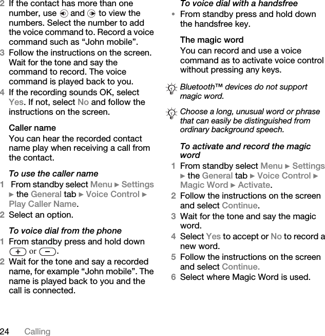 24 Calling2If the contact has more than one number, use   and   to view the numbers. Select the number to add the voice command to. Record a voice command such as “John mobile”.3Follow the instructions on the screen. Wait for the tone and say the command to record. The voice command is played back to you.4If the recording sounds OK, select Yes. If not, select No and follow the instructions on the screen.Caller nameYou can hear the recorded contact name play when receiving a call from the contact.To use the caller name1 From standby select Menu } Settings } the General tab } Voice Control } Play Caller Name.2Select an option.To voice dial from the phone1From standby press and hold down  or  .2Wait for the tone and say a recorded name, for example “John mobile”. The name is played back to you and the call is connected.To voice dial with a handsfree•From standby press and hold down the handsfree key.The magic wordYou can record and use a voice command as to activate voice control without pressing any keys.To activate and record the magic word1From standby select Menu } Settings } the General tab } Voice Control } Magic Word } Activate.2Follow the instructions on the screen and select Continue. 3Wait for the tone and say the magic word.4Select Yes to accept or No to record a new word.5Follow the instructions on the screen and select Continue.6Select where Magic Word is used.Bluetooth™ devices do not support magic word.Choose a long, unusual word or phrase that can easily be distinguished from ordinary background speech.