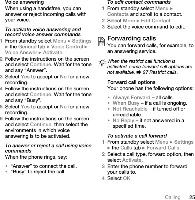 25CallingVoice answeringWhen using a handsfree, you can answer or reject incoming calls with your voice.To activate voice answering and record voice answer commands1From standby select Menu } Settings } the General tab } Voice Control } Voice Answer } Activate.2Follow the instructions on the screen and select Continue. Wait for the tone and say “Answer”.3Select Yes to accept or No for a new recording.4Follow the instructions on the screen and select Continue. Wait for the tone and say “Busy”.5Select Yes to accept or No for a new recording.6Follow the instructions on the screen and select Continue, then select the environments in which voice answering is to be activated.To answer or reject a call using voice commandsWhen the phone rings, say:•“Answer” to connect the call.•“Busy” to reject the call.To edit contact commands1From standby select Menu } Contacts and scroll to a contact.2Select More } Edit Contact.3Select the voice command to edit.Forwarding callsYou can forward calls, for example, to an answering service.Forward call optionsYour phone has the following options:•Always Forward – all calls.•When Busy – if a call is ongoing.•Not Reachable – if turned off or unreachable.•No Reply – if not answered in a specified time.To activate a call forward1From standby select Menu } Settings } the Calls tab } Forward Calls.2Select a call type, forward option, then select Activate.3Enter the phone number to forward your calls to.4Select OK.When the restrict call function is activated, some forward call options are not available. % 27 Restrict calls.