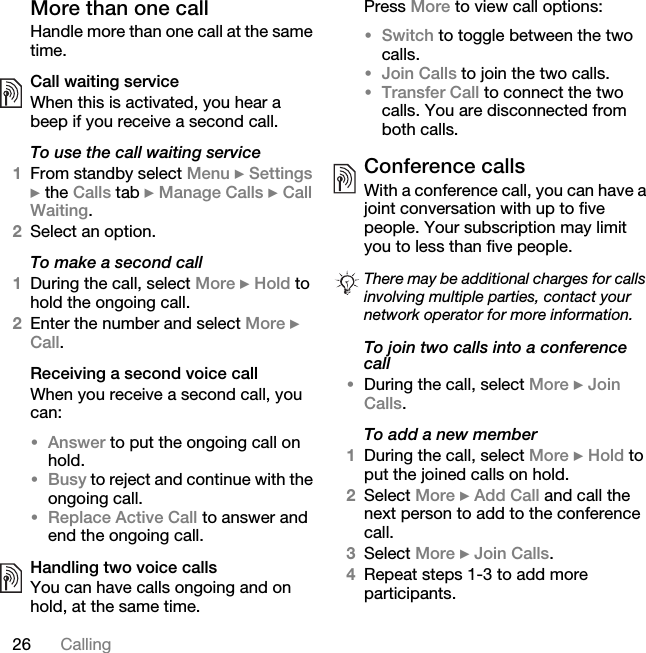 26 CallingMore than one callHandle more than one call at the same time.Call waiting serviceWhen this is activated, you hear a beep if you receive a second call.To use the call waiting service1From standby select Menu } Settings } the Calls tab } Manage Calls } Call Waiting.2Select an option.To make a second call1During the call, select More } Hold to hold the ongoing call.2Enter the number and select More } Call.Receiving a second voice callWhen you receive a second call, you can:•Answer to put the ongoing call on hold.•Busy to reject and continue with the ongoing call.•Replace Active Call to answer and end the ongoing call.Handling two voice callsYou can have calls ongoing and on hold, at the same time.Press More to view call options:•Switch to toggle between the two calls.•Join Calls to join the two calls.•Transfer Call to connect the two calls. You are disconnected from both calls.Conference callsWith a conference call, you can have a joint conversation with up to five people. Your subscription may limit you to less than five people. To join two calls into a conference call•During the call, select More } Join Calls.To add a new member1During the call, select More } Hold to put the joined calls on hold.2Select More } Add Call and call the next person to add to the conference call.3Select More } Join Calls.4Repeat steps 1-3 to add more participants.There may be additional charges for calls involving multiple parties, contact your network operator for more information.