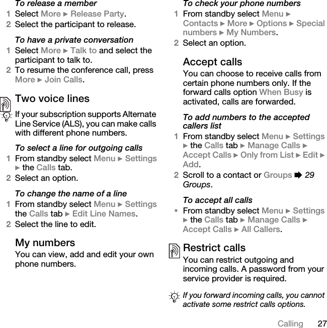 27CallingTo release a member1Select More } Release Party. 2Select the participant to release.To have a private conversation1Select More } Talk to and select the participant to talk to.2To resume the conference call, press More } Join Calls.Two voice linesTo select a line for outgoing calls1From standby select Menu } Settings } the Calls tab. 2Select an option.To change the name of a line1From standby select Menu } Settings the Calls tab } Edit Line Names.2Select the line to edit.My numbersYou can view, add and edit your own phone numbers.To check your phone numbers1From standby select Menu } Contacts } More } Options } Special numbers } My Numbers.2Select an option.Accept callsYou can choose to receive calls from certain phone numbers only. If the forward calls option When Busy is activated, calls are forwarded.To add numbers to the accepted callers list1From standby select Menu } Settings } the Calls tab } Manage Calls } Accept Calls } Only from List } Edit } Add. 2Scroll to a contact or Groups % 29 Groups.To accept all calls•From standby select Menu } Settings } the Calls tab } Manage Calls } Accept Calls } All Callers.Restrict callsYou can restrict outgoing and incoming calls. A password from your service provider is required. If your subscription supports Alternate Line Service (ALS), you can make calls with different phone numbers.If you forward incoming calls, you cannot activate some restrict calls options.