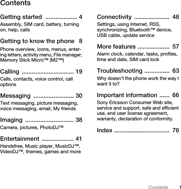 1ContentsContentsGetting started  ................... 4Assembly, SIM card, battery, turning on, help, callsGetting to know the phone   8Phone overview, icons, menus, enter-ing letters, activity menu, File manager, Memory Stick Micro™ (M2™)Calling ............................... 19Calls, contacts, voice control, call optionsMessaging ........................ 30Text messaging, picture messaging, voice messaging, email, My friendsImaging ............................. 38Camera, pictures, PhotoDJ™Entertainment ................... 41Handsfree, Music player, MusicDJ™, VideoDJ™, themes, games and moreConnectivity .....................  48Settings, using Internet, RSS, synchronizing, Bluetooth™ device, USB cable, update serviceMore features ...................  57Alarm clock, calendar, tasks, profiles, time and date, SIM card lockTroubleshooting ...............  63Why doesn’t the phone work the way I want it to?Important information ......  66Sony Ericsson Consumer Web site, service and support, safe and efficient use, end user license agreement, warranty, declaration of conformity.Index .................................  76