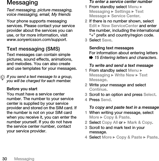 30 MessagingMessagingText messaging, picture messaging, voice messaging, email, My friendsYour phone supports messaging services. Please contact your service provider about the services you can use, or for more information, visit www.sonyericsson.com/support.Text messaging (SMS)Text messages can contain simple pictures, sound effects, animations, and melodies. You can also create and use templates for your messages.Before you startYou must have a service center number. The number to your service center is supplied by your service provider and stored on the SIM card. If the number is not on your SIM card when you receive it, you can enter the number yourself. If you do not have the service center number, contact your service provider.To enter a service center number1From standby select Menu } Messaging } Settings } Text Message } Service Center. 2If there is no number shown, select Edit } New ServiceCenter and enter the number, including the international “+” prefix and country/region code.3Select Save.Sending text messagesFor information about entering letters % 15 Entering letters and characters.To write and send a text message1From standby select Menu } Messaging } Write New } Text Message.2Write your message and select Continue. 3Scroll to an option and press Select.4Press Send.To copy and paste text in a message1When writing your message, select More } Copy &amp; Paste.2Select Copy All or } Mark &amp; Copy. 3Scroll to and mark text in your message.4Select More } Copy &amp; Paste } Paste.If you send a text message to a group, you will be charged for each member.