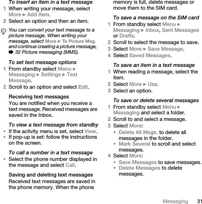 31MessagingTo insert an item in a text message1When writing your message, select More } Add Item.2Select an option and then an item.To set text message options1From standby select Menu } Messaging } Settings } Text Message. 2Scroll to an option and select Edit.Receiving text messagesYou are notified when you receive a text message. Received messages are saved in the Inbox. To view a text message from standby•If the activity menu is set, select View.•If pop-up is set: follow the instructions on the screen.To call a number in a text message•Select the phone number displayed in the message and select Call.Saving and deleting text messagesReceived text messages are saved in the phone memory. When the phone memory is full, delete messages or move them to the SIM card.To save a message on the SIM card1From standby select Menu } Messaging } Inbox, Sent Messages or Drafts.2Scroll to select the message to save.3Select More } Save Message.4Select Saved Messages.To save an item in a text message1When reading a message, select the item.2Select More } Use.3Select an option.To save or delete several messages1From standby select Menu } Messaging and select a folder.2Scroll to and select a message.3Select More:•Delete All Msgs. to delete all messages in the folder.•Mark Several to scroll and select messages.4Select More:•Save Messages to save messages.•Delete Messages to delete messages.You can convert your text message to a picture message. When writing your message, select More } To Picture Msg. and continue creating a picture message, % 32 Picture messaging (MMS).