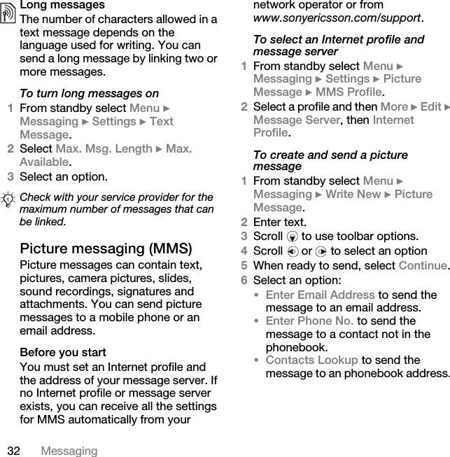 32 MessagingLong messagesThe number of characters allowed in a text message depends on the language used for writing. You can send a long message by linking two or more messages.To turn long messages on1From standby select Menu } Messaging } Settings } Text Message. 2Select Max. Msg. Length } Max. Available.3Select an option.Picture messaging (MMS) Picture messages can contain text, pictures, camera pictures, slides, sound recordings, signatures and attachments. You can send picture messages to a mobile phone or an email address.Before you startYou must set an Internet profile and the address of your message server. If no Internet profile or message server exists, you can receive all the settings for MMS automatically from your network operator or from www.sonyericsson.com/support.To select an Internet profile and message server1From standby select Menu } Messaging } Settings } Picture Message } MMS Profile.2Select a profile and then More } Edit } Message Server, then Internet Profile.To create and send a picture message1From standby select Menu } Messaging } Write New } Picture Message. 2Enter text.3Scroll   to use toolbar options.4Scroll   or   to select an option5When ready to send, select Continue.6Select an option:•Enter Email Address to send the message to an email address.•Enter Phone No. to send the message to a contact not in the phonebook.•Contacts Lookup to send the message to an phonebook address. Check with your service provider for the maximum number of messages that can be linked.