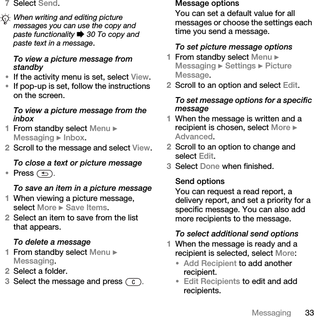 33Messaging7Select Send.To view a picture message from standby•If the activity menu is set, select View.•If pop-up is set, follow the instructions on the screen.To view a picture message from the inbox1From standby select Menu } Messaging } Inbox.2Scroll to the message and select View.To close a text or picture message•Press  .To save an item in a picture message1When viewing a picture message, select More } Save Items. 2Select an item to save from the list that appears.To delete a message1From standby select Menu } Messaging. 2Select a folder.3Select the message and press  .Message optionsYou can set a default value for all messages or choose the settings each time you send a message.To set picture message options1From standby select Menu } Messaging } Settings } Picture Message.2Scroll to an option and select Edit.To set message options for a specific message1When the message is written and a recipient is chosen, select More } Advanced.2Scroll to an option to change and select Edit.3Select Done when finished.Send optionsYou can request a read report, a delivery report, and set a priority for a specific message. You can also add more recipients to the message.To select additional send options1When the message is ready and a recipient is selected, select More:•Add Recipient to add another recipient. •Edit Recipients to edit and add recipients.When writing and editing picture messages you can use the copy and paste functionality % 30 To copy and paste text in a message.