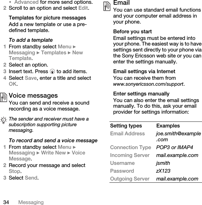 34 Messaging•Advanced for more send options.2Scroll to an option and select Edit.Templates for picture messagesAdd a new template or use a pre-defined template.To add a template1From standby select Menu } Messaging } Templates } New Template.2Select an option.3Insert text. Press   to add items.4Select Save, enter a title and select OK.Voice messagesYou can send and receive a sound recording as a voice message.To record and send a voice message1From standby select Menu } Messaging } Write New } Voice Message.2Record your message and select Stop.3Select Send.EmailYou can use standard email functions and your computer email address in your phone. Before you startEmail settings must be entered into your phone. The easiest way is to have settings sent directly to your phone via the Sony Ericsson web site or you can enter the settings manually. Email settings via InternetYou can receive them from www.sonyericsson.com/support.Enter settings manuallyYou can also enter the email settings manually. To do this, ask your email provider for settings information: The sender and receiver must have a subscription supporting picture messaging. Setting types ExamplesEmail Address joe.smith@example.comConnection Type POP3 or IMAP4Incoming Server mail.example.comUsername jsmithPassword zX123Outgoing Server mail.example.com