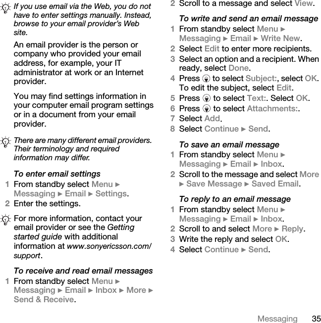 35MessagingAn email provider is the person or company who provided your email address, for example, your IT administrator at work or an Internet provider.You may find settings information in your computer email program settings or in a document from your email provider.To enter email settings1From standby select Menu } Messaging } Email } Settings.2Enter the settings.To receive and read email messages1From standby select Menu } Messaging } Email } Inbox } More } Send &amp; Receive.2Scroll to a message and select View.To write and send an email message1From standby select Menu } Messaging } Email } Write New.2Select Edit to enter more recipients.3Select an option and a recipient. When ready, select Done.4Press   to select Subject:, select OK. To edit the subject, select Edit.5Press   to select Text:. Select OK.6Press   to select Attachments:.7Select Add. 8Select Continue } Send.To save an email message1From standby select Menu } Messaging } Email } Inbox.2Scroll to the message and select More } Save Message } Saved Email.To reply to an email message1From standby select Menu } Messaging } Email } Inbox.2Scroll to and select More } Reply.3Write the reply and select OK. 4Select Continue } Send.If you use email via the Web, you do not have to enter settings manually. Instead, browse to your email provider’s Web site.There are many different email providers. Their terminology and required information may differ.For more information, contact your email provider or see the Getting started guide with additional information at www.sonyericsson.com/support.