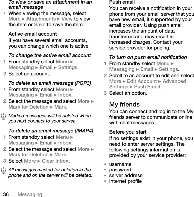 36 MessagingTo view or save an attachment in an email message•When viewing the message, select More } Attachments } View to view the item or Save to save the item.Active email accountIf you have several email accounts, you can change which one is active.To change the active email account1From standby select Menu } Messaging } Email } Settings.2Select an account.To delete an email message (POP3)1From standby select Menu } Messaging } Email } Inbox. 2Select the message and select More } Mark for Deletion } Mark. To delete an email message (IMAP4)1From standby select Menu } Messaging } Email } Inbox.2Select the message and select More } Mark for Deletion } Mark.3Select More } Clear Inbox.Push emailYou can receive a notification in your phone from your email server that you have new email, if supported by your email provider. Using push email increases the amount of data transferred and may result in increased charges. Contact your service provider for pricing.To turn on push email notification1From standby select Menu } Messaging } Email } Settings.2Scroll to an account to edit and select More } Edit Account } Advanced Settings } Push Email.3Select an option. My friendsYou can connect and log in to the My friends server to communicate online with chat messages.Before you startIf no settings exist in your phone, you need to enter server settings. The following settings information is provided by your service provider:•username•password•server address•Internet profileMarked messages will be deleted when you next connect to your server.All messages marked for deletion in the phone and on the server will be deleted.