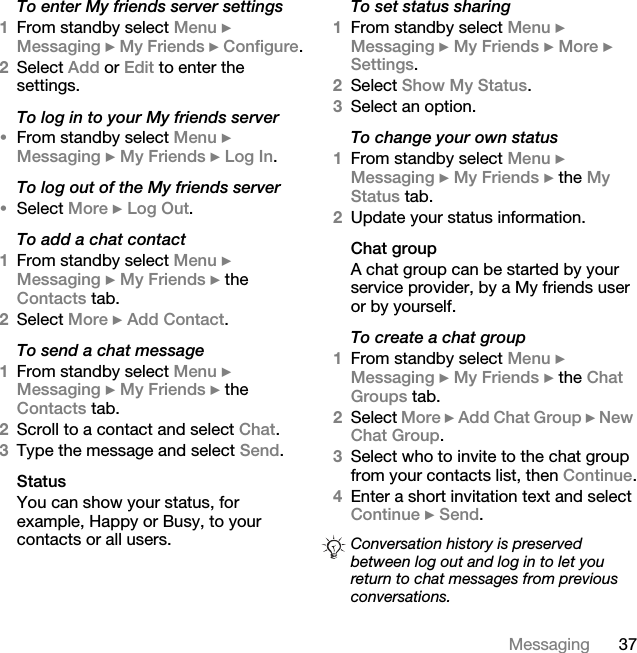 37MessagingTo enter My friends server settings1From standby select Menu } Messaging } My Friends } Configure.2Select Add or Edit to enter the settings.To log in to your My friends server•From standby select Menu } Messaging } My Friends } Log In.To log out of the My friends server•Select More } Log Out.To add a chat contact1From standby select Menu } Messaging } My Friends } the Contacts tab.2Select More } Add Contact.To send a chat message 1From standby select Menu } Messaging } My Friends } the Contacts tab.2Scroll to a contact and select Chat.3Type the message and select Send.StatusYou can show your status, for example, Happy or Busy, to your contacts or all users. To set status sharing1From standby select Menu } Messaging } My Friends } More } Settings.2Select Show My Status.3Select an option.To change your own status1From standby select Menu } Messaging } My Friends } the My Status tab.2Update your status information. Chat groupA chat group can be started by your service provider, by a My friends user or by yourself. To create a chat group1From standby select Menu } Messaging } My Friends } the Chat Groups tab.2Select More } Add Chat Group } New Chat Group.3Select who to invite to the chat group from your contacts list, then Continue.4Enter a short invitation text and select Continue } Send.Conversation history is preserved between log out and log in to let you return to chat messages from previous conversations.