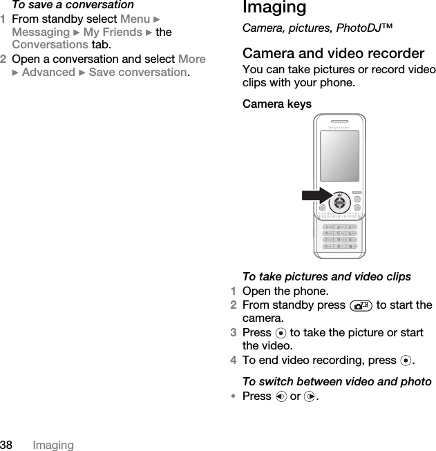 38 ImagingTo save a conversation1From standby select Menu } Messaging } My Friends } the Conversations tab.2Open a conversation and select More } Advanced } Save conversation.ImagingCamera, pictures, PhotoDJ™Camera and video recorderYou can take pictures or record video clips with your phone.Camera keys To take pictures and video clips 1Open the phone.2From standby press   to start the camera.3Press   to take the picture or start the video.4To end video recording, press  . To switch between video and photo•Press  or .