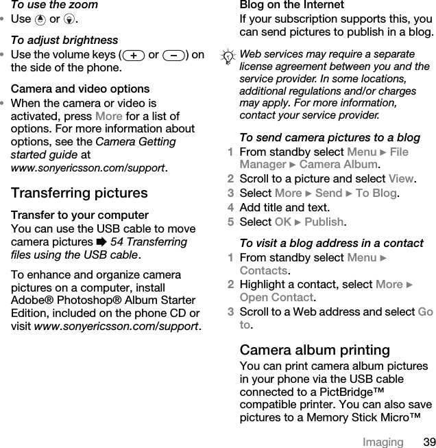 39ImagingTo use the zoom •Use  or . To adjust brightness•Use the volume keys (  or  ) on the side of the phone.Camera and video options•When the camera or video is activated, press More for a list of options. For more information about options, see the Camera Getting started guide at www.sonyericsson.com/support.Transferring picturesTransfer to your computerYou can use the USB cable to move camera pictures % 54 Transferring files using the USB cable.To enhance and organize camera pictures on a computer, install Adobe® Photoshop® Album Starter Edition, included on the phone CD or visit www.sonyericsson.com/support.Blog on the Internet If your subscription supports this, you can send pictures to publish in a blog.To send camera pictures to a blog1From standby select Menu } File Manager } Camera Album.2Scroll to a picture and select View.3Select More } Send } To Blog.4Add title and text.5Select OK } Publish.To visit a blog address in a contact1From standby select Menu } Contacts.2Highlight a contact, select More } Open Contact.3Scroll to a Web address and select Go to.Camera album printingYou can print camera album pictures in your phone via the USB cable connected to a PictBridge™ compatible printer. You can also save pictures to a Memory Stick Micro™ Web services may require a separate license agreement between you and the service provider. In some locations, additional regulations and/or charges may apply. For more information, contact your service provider.
