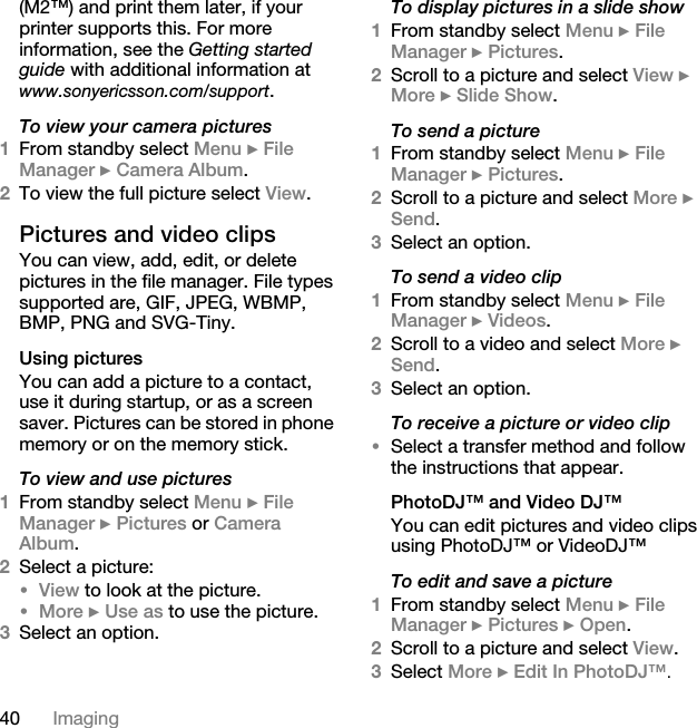 40 Imaging(M2™) and print them later, if your printer supports this. For more information, see the Getting started guide with additional information at www.sonyericsson.com/support.To view your camera pictures1From standby select Menu } File Manager } Camera Album. 2To view the full picture select View.Pictures and video clips You can view, add, edit, or delete pictures in the file manager. File types supported are, GIF, JPEG, WBMP, BMP, PNG and SVG-Tiny. Using picturesYou can add a picture to a contact, use it during startup, or as a screen saver. Pictures can be stored in phone memory or on the memory stick.To view and use pictures1From standby select Menu } File Manager } Pictures or Camera Album. 2Select a picture: •View to look at the picture.•More } Use as to use the picture.3Select an option.To display pictures in a slide show1From standby select Menu } File Manager } Pictures.2Scroll to a picture and select View } More } Slide Show.To send a picture1From standby select Menu } File Manager } Pictures.2Scroll to a picture and select More } Send.3Select an option.To send a video clip1From standby select Menu } File Manager } Videos.2Scroll to a video and select More } Send.3Select an option.To receive a picture or video clip•Select a transfer method and follow the instructions that appear.PhotoDJ™ and Video DJ™You can edit pictures and video clips using PhotoDJ™ or VideoDJ™To edit and save a picture1From standby select Menu } File Manager } Pictures } Open.2Scroll to a picture and select View.3Select More } Edit In PhotoDJ™. 