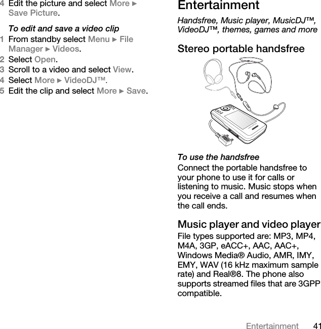41Entertainment4Edit the picture and select More } Save Picture.To edit and save a video clip1From standby select Menu } File Manager } Videos.2Select Open.3Scroll to a video and select View.4Select More } VideoDJ™. 5Edit the clip and select More } Save.EntertainmentHandsfree, Music player, MusicDJ™, VideoDJ™, themes, games and moreStereo portable handsfree  To use the handsfreeConnect the portable handsfree to your phone to use it for calls or listening to music. Music stops when you receive a call and resumes when the call ends.Music player and video player File types supported are: MP3, MP4, M4A, 3GP, eACC+, AAC, AAC+, Windows Media® Audio, AMR, IMY, EMY, WAV (16 kHz maximum sample rate) and Real®8. The phone also supports streamed files that are 3GPP compatible.