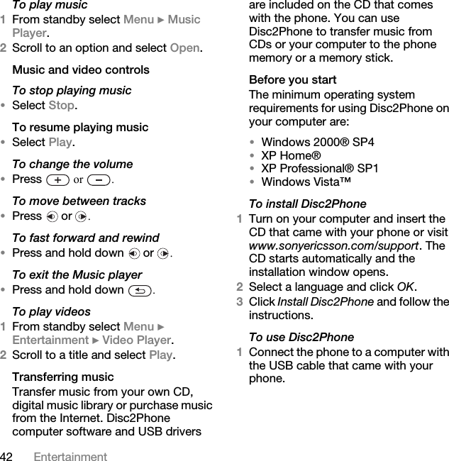 42 EntertainmentTo play music1From standby select Menu } Music Player. 2Scroll to an option and select Open.Music and video controlsTo stop playing music•Select Stop.To resume playing music•Select Play.To change the volume•Press   or  .To move between tracks•Press  or .To fast forward and rewind•Press and hold down   or  .To exit the Music player•Press and hold down  .To play videos1From standby select Menu } Entertainment } Video Player.2Scroll to a title and select Play.Transferring music Transfer music from your own CD, digital music library or purchase music from the Internet. Disc2Phone computer software and USB drivers are included on the CD that comes with the phone. You can use Disc2Phone to transfer music from CDs or your computer to the phone memory or a memory stick.Before you startThe minimum operating system requirements for using Disc2Phone on your computer are:•Windows 2000® SP4 •XP Home®•XP Professional® SP1•Windows Vista™To install Disc2Phone1Turn on your computer and insert the CD that came with your phone or visit www.sonyericsson.com/support. The CD starts automatically and the installation window opens.2Select a language and click OK.3Click Install Disc2Phone and follow the instructions.To use Disc2Phone1Connect the phone to a computer with the USB cable that came with your phone. 