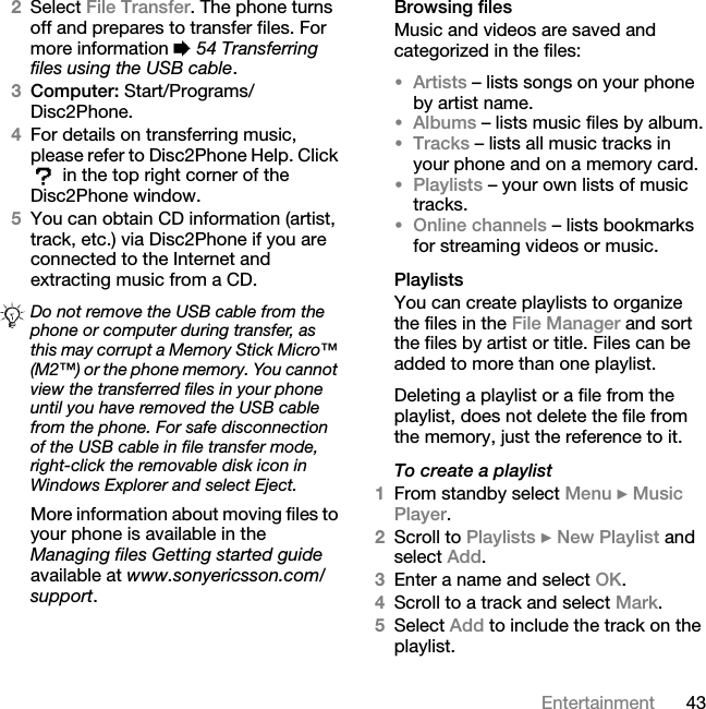 43Entertainment2Select File Transfer. The phone turns off and prepares to transfer files. For more information % 54 Transferring files using the USB cable.3Computer: Start/Programs/Disc2Phone.4For details on transferring music, please refer to Disc2Phone Help. Click  in the top right corner of the Disc2Phone window.5You can obtain CD information (artist, track, etc.) via Disc2Phone if you are connected to the Internet and extracting music from a CD.More information about moving files to your phone is available in the Managing files Getting started guide available at www.sonyericsson.com/support.Browsing filesMusic and videos are saved and categorized in the files:•Artists – lists songs on your phone by artist name.•Albums – lists music files by album.•Tracks – lists all music tracks in your phone and on a memory card.•Playlists – your own lists of music tracks.•Online channels – lists bookmarks for streaming videos or music.PlaylistsYou can create playlists to organize the files in the File Manager and sort the files by artist or title. Files can be added to more than one playlist.Deleting a playlist or a file from the playlist, does not delete the file from the memory, just the reference to it. To create a playlist1From standby select Menu } Music Player.2Scroll to Playlists } New Playlist and select Add. 3Enter a name and select OK.4Scroll to a track and select Mark.5Select Add to include the track on the playlist. Do not remove the USB cable from the phone or computer during transfer, as this may corrupt a Memory Stick Micro™ (M2™) or the phone memory. You cannot view the transferred files in your phone until you have removed the USB cable from the phone. For safe disconnection of the USB cable in file transfer mode, right-click the removable disk icon in Windows Explorer and select Eject.