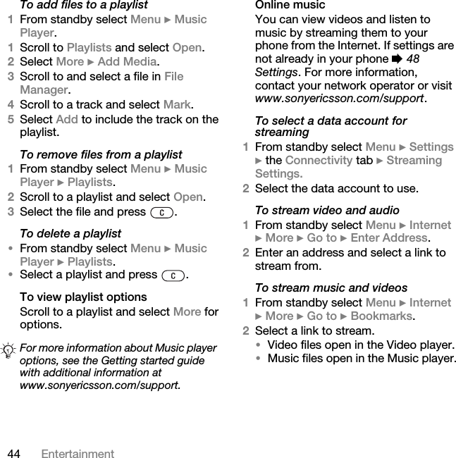 44 EntertainmentTo add files to a playlist1From standby select Menu } Music Player.1Scroll to Playlists and select Open.2Select More } Add Media.3Scroll to and select a file in File Manager.4Scroll to a track and select Mark.5Select Add to include the track on the playlist. To remove files from a playlist1From standby select Menu } Music Player } Playlists.2Scroll to a playlist and select Open.3Select the file and press  .To delete a playlist•From standby select Menu } Music Player } Playlists.•Select a playlist and press  .To view playlist optionsScroll to a playlist and select More for options. Online musicYou can view videos and listen to music by streaming them to your phone from the Internet. If settings are not already in your phone % 48 Settings. For more information, contact your network operator or visit www.sonyericsson.com/support.To select a data account for streaming1From standby select Menu } Settings } the Connectivity tab } Streaming Settings.2Select the data account to use.To stream video and audio1From standby select Menu } Internet } More } Go to } Enter Address.2Enter an address and select a link to stream from. To stream music and videos1From standby select Menu } Internet } More } Go to } Bookmarks.2Select a link to stream. •Video files open in the Video player.•Music files open in the Music player.For more information about Music player options, see the Getting started guide with additional information at www.sonyericsson.com/support.