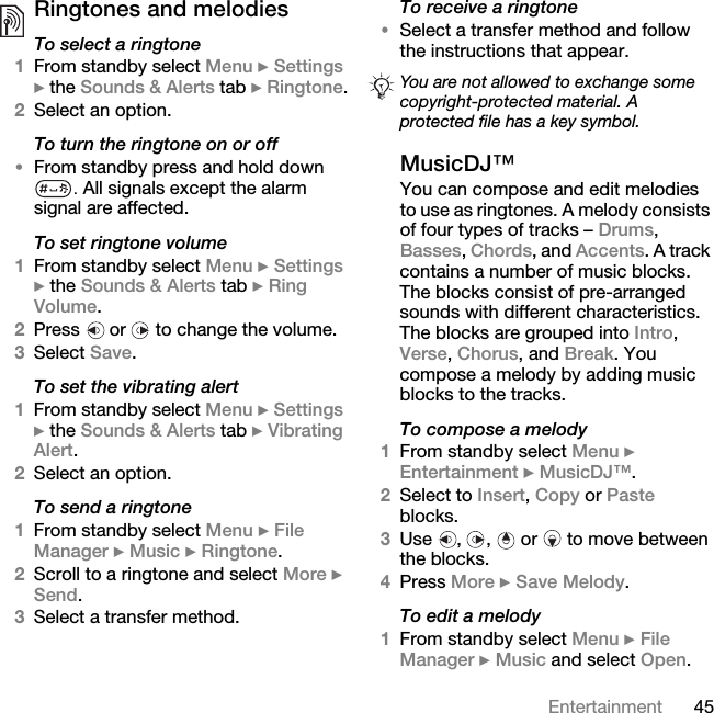 45EntertainmentRingtones and melodies To select a ringtone1From standby select Menu } Settings } the Sounds &amp; Alerts tab } Ringtone.2Select an option.To turn the ringtone on or off•From standby press and hold down . All signals except the alarm signal are affected.To set ringtone volume1From standby select Menu } Settings } the Sounds &amp; Alerts tab } Ring Volume.2Press   or   to change the volume.3Select Save.To set the vibrating alert1From standby select Menu } Settings } the Sounds &amp; Alerts tab } Vibrating Alert.2Select an option.To send a ringtone1From standby select Menu } File Manager } Music } Ringtone.2Scroll to a ringtone and select More } Send.3Select a transfer method.To receive a ringtone•Select a transfer method and follow the instructions that appear.MusicDJ™You can compose and edit melodies to use as ringtones. A melody consists of four types of tracks – Drums, Basses, Chords, and Accents. A track contains a number of music blocks. The blocks consist of pre-arranged sounds with different characteristics. The blocks are grouped into Intro, Verse, Chorus, and Break. You compose a melody by adding music blocks to the tracks.To compose a melody1From standby select Menu } Entertainment } MusicDJ™.2Select to Insert, Copy or Paste blocks. 3Use , ,  or  to move between the blocks. 4Press More } Save Melody. To edit a melody1From standby select Menu } File Manager } Music and select Open.You are not allowed to exchange some copyright-protected material. A protected file has a key symbol.