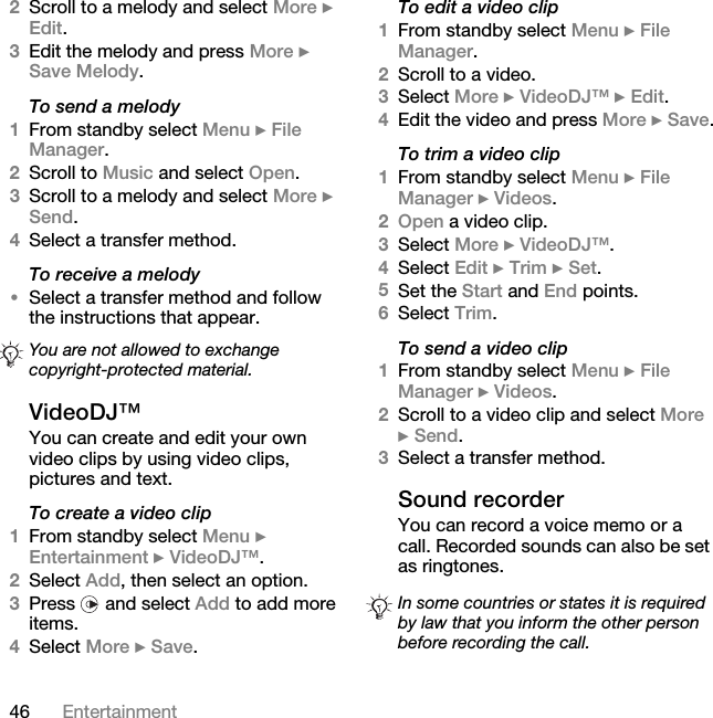 46 Entertainment2Scroll to a melody and select More } Edit.3Edit the melody and press More } Save Melody.To send a melody1From standby select Menu } File Manager.2Scroll to Music and select Open.3Scroll to a melody and select More } Send.4Select a transfer method.To receive a melody•Select a transfer method and follow the instructions that appear.VideoDJ™You can create and edit your own video clips by using video clips, pictures and text.To create a video clip1From standby select Menu } Entertainment } VideoDJ™.2Select Add, then select an option.3Press   and select Add to add more items.4Select More } Save.To edit a video clip1From standby select Menu } File Manager.2Scroll to a video.3Select More } VideoDJ™ } Edit.4Edit the video and press More } Save.To trim a video clip1From standby select Menu } File Manager } Videos.2Open a video clip.3Select More } VideoDJ™.4Select Edit } Trim } Set.5Set the Start and End points.6Select Trim.To send a video clip1From standby select Menu } File Manager } Videos.2Scroll to a video clip and select More } Send.3Select a transfer method.Sound recorderYou can record a voice memo or a call. Recorded sounds can also be set as ringtones.You are not allowed to exchange copyright-protected material.In some countries or states it is required by law that you inform the other person before recording the call.