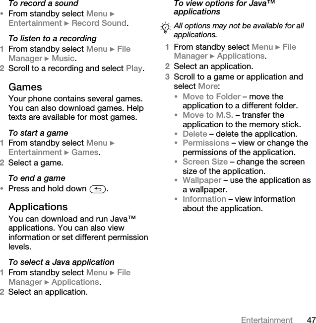 47EntertainmentTo record a sound•From standby select Menu } Entertainment } Record Sound.To listen to a recording1From standby select Menu } File Manager } Music.2Scroll to a recording and select Play.GamesYour phone contains several games. You can also download games. Help texts are available for most games.To start a game1From standby select Menu } Entertainment } Games.2Select a game.To end a game•Press and hold down  .ApplicationsYou can download and run Java™ applications. You can also view information or set different permission levels.To select a Java application1From standby select Menu } File Manager } Applications.2Select an application.To view options for Java™ applications 1From standby select Menu } File Manager } Applications.2Select an application.3Scroll to a game or application and select More:•Move to Folder – move the application to a different folder.•Move to M.S. – transfer the application to the memory stick.•Delete – delete the application.•Permissions – view or change the permissions of the application.•Screen Size – change the screen size of the application. •Wallpaper – use the application as a wallpaper.•Information – view information about the application.All options may not be available for all applications.