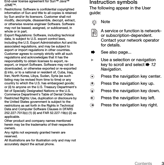 3ContentsEnd-user license agreement for Sun™ Java™ J2ME™.1Restrictions: Software is confidential copyrighted information of Sun and title to all copies is retained by Sun and/or its licensors. Customer shall not modify, decompile, disassemble, decrypt, extract, or otherwise reverse engineer Software. Software may not be leased, assigned, or sublicensed, in whole or in part.2Export Regulations: Software, including technical data, is subject to U.S. export control laws, including the U.S. Export Administration Act and its associated regulations, and may be subject to export or import regulations in other countries. Customer agrees to comply strictly with all such regulations and acknowledges that it has the responsibility to obtain licenses to export, re-export, or import Software. Software may not be downloaded, or otherwise exported or re-exported (i) into, or to a national or resident of, Cuba, Iraq, Iran, North Korea, Libya, Sudan, Syria (as such listing may be revised from time to time) or any country to which the U.S. has embargoed goods; or (ii) to anyone on the U.S. Treasury Department&apos;s list of Specially Designated Nations or the U.S. Commerce Department&apos;s Table of Denial Orders.3Restricted Rights: Use, duplication or disclosure by the United States government is subject to the restrictions as set forth in the Rights in Technical Data and Computer Software Clauses in DFARS 252.227-7013(c) (1) (ii) and FAR 52.227-19(c) (2) as applicable.Other product and company names mentioned herein may be the trademarks of their respective owners.Any rights not expressly granted herein are reserved.All illustrations are for illustration only and may not accurately depict the actual phone.Instruction symbolsThe following appear in the User guide:NoteA service or function is network- or subscription-dependent. Contact your network operator for details. %See also page... }Use a selection or navigation key to scroll and select % 12 Navigation.Press the navigation key center.Press the navigation key up.Press the navigation key down.Press the navigation key left.Press the navigation key right.